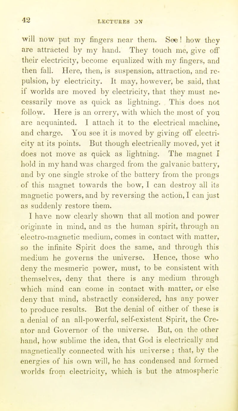 will now put my fingers near them. See! how they are attracted by my hand. They touch me, give off their electricity, become equalized with my fingers, and then fall. Here, then, is suspension, attraction, and re- pulsion, by electricity. It may, however, be said, that if worlds are moved by electricity, that they must ne- cessarily move as quick as lightning. This does not follow. Here is an orrery, with which the most of you are acquainted. I attach it to the electrical machine, and charge. You see it is moved by giving off electri- city at its points. But though electrically moved, yet it does not move as quick as lightning. The magnet I hold in my hand was charged from the galvanic battery, and by one single stroke of the battery from the prongs of this magnet towards the bow, I can destroy all its magnetic powers, and by reversing the action, I can just as suddenly restore them. I have now clearly shown that all motion and power originate in mind, and as the human spirit, through an electro-magnetic medium, comes in contact with matter, so the infinite Spirit does the same, and through this medium he governs the universe. Hence, those who deny the mesmeric power, must, to be consistent with themselves, deny that there is any medium through which mind can come in contact with matter, or else deny that mind, abstractly considered, has any power to produce results. But the denial of either of these is a denial of an all-powerful, self-existent Spirit, the Cre- ator and Governor of the universe. But, on the other hand, how sublime the idea, that God is electrically and magnetically connected with his universe ; that, by the energies of his own will, he has condensed and formed worlds from electricity, which is but the atmospheric