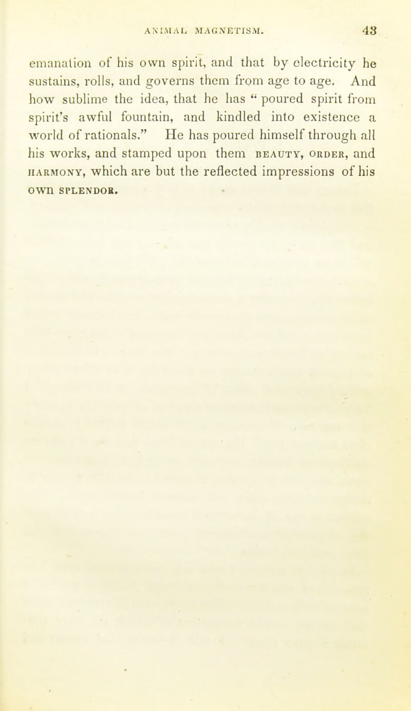 emanation of his own spirit, and that by electricity he sustains, rolls, and governs them from age to age. And how subhme the idea, that he has  poured spirit from spirit's awful fountain, and kindled into existence a world of rationals. He has poured himself through all his works, and stamped upon them beauty, order, and HARMONY, which are but the reflected impressions of his own SPLENDOR.