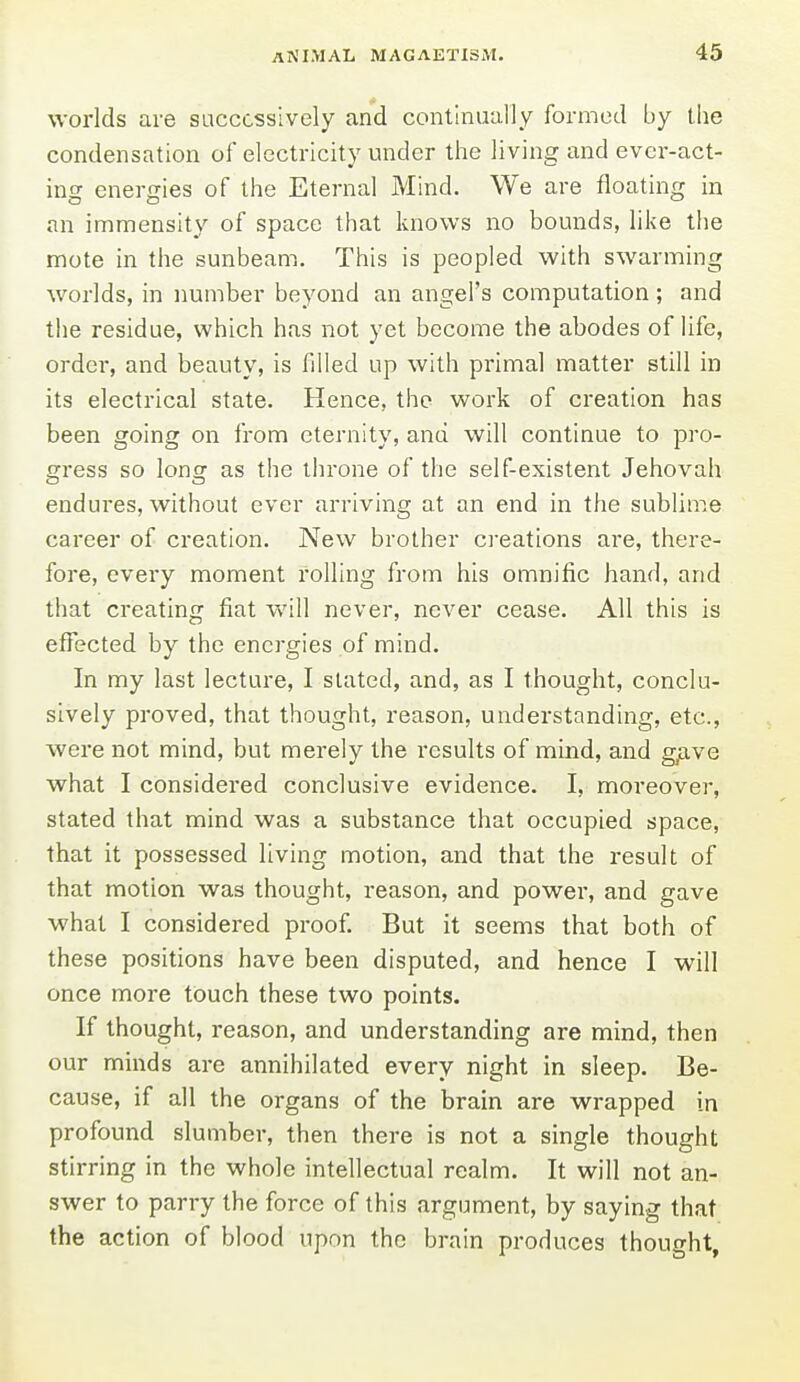 worlds are successively and continually formed by the condensation of electricity under the living and ever-act- ing energies of the Eternal Mind. We are floating in an immensity of space that knows no bounds, like the mote in the sunbeam. This is peopled with swarming worlds, in number beyond an angel's computation; and the residue, which has not yet become the abodes of life, ordei-, and beauty, is filled up with primal matter still in its electrical state. Hence, the work of creation has been going on from eternity, and will continue to pro- gress so long as the throne of the self-existent Jehovah endures, without ever arriving at an end in the sublime career of creation. New brother creations are, there- fore, every moment rolling from his omnific hand, and that creating fiat will never, never cease. All this is effected by the energies of mind. In my last lecture, I slated, and, as I thought, conclu- sively proved, that thought, reason, understanding, etc., were not mind, but merely the results of mind, and gfXve what I considered conclusive evidence. I, moi-eover, stated that mind was a substance that occupied space, that it possessed living motion, and that the result of that motion was thought, reason, and power, and gave what I considered proof. But it seems that both of these positions have been disputed, and hence I will once more touch these two points. If thought, reason, and understanding are mind, then our minds are annihilated every night in sleep. Be- cause, if all the organs of the brain are wrapped in profound slumber, then there is not a single thought stirring in the whole intellectual realm. It will not an- swer to parry the force of this argument, by saying that the action of blood upon the brain produces thought,