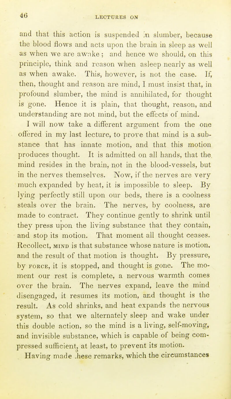 and that this action is suspended m slumber, because the blood flows and acts upon the brain in sleep as well as when we are awnke; and hence we should, on this principle, think and reason when asleep nearly as well as when awake. This, howevei', is not the case. If, then, thought and reason are mind, I must insist that, in profound slumber, the mind is annihilated, for thought is gone. Hence it is plain, that thought, reason, and understanding are not mind, but the effects of mind. I will now take a different argument from the one offered in my last lecture, to prove that mind is a sub- stance that has innate motion, and that this motion produces thought. It is admitted on all hands, that the. mind resides in the brain, not in the blood-vessels, but in the nerves themselves. Now, if the nerves are very much expanded by heat, it is impossible to sleep. By lying perfectly still upon our beds, there is a coolness steals over the brain. The nerves, by coolness, are made to contract. They continue gently to shrink until they press upon the living substance that they contain, and stop its motion. That moment all thought ceases. Recollect, mind is that substance whose nature is motion, and the result of that motion is thought. By pressure, by FORCE, it is stopped, and thought is gone. The mo- ment our rest is complete, a nervous warmth comes over the brain. The nei'ves expand, leave the mind disengaged, it resumes its motion, and thought is the result. As cold shrinks, and heat expands the nervous system, so that we alternately sleep and wake under this double action, so the mind is a living, self-moving, and invisible substance, which is capable of being com- pressed sufficient^ at least, to prevent its motion. Having made .hese remarks, which the circumstances