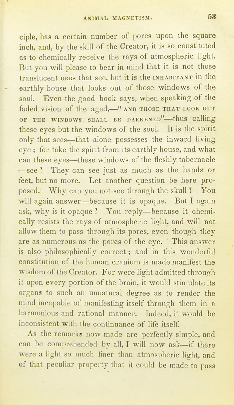 ciple, has a certain number of pores upon the square inch, and, by the skill of the Creator, it is so constituted as to chemically receive the rays of atmospheric light. But you will please to bear in mind that it is not those translucent orbs that see, but it is the inhabitant in the earthly house that looks out of those windows of the soul. Even the good book says, when speaking of the faded vision of the aged,— and those that look out OF THE WINDOWS 3HALL BE DARKENED thuS Calling these eyes but the windows of the soul. It is the spirit only that sees—that alone possesses the inward living eye ; for take the spirit from its earthly house, and what can these eyes—these windows of the fleshly tabernacle —see ? They can see just as much as the hands or feet, but no more. Let another question be here pro- posed. Why can you not see through the skull ? You will again answer—because it is opaque. But I again ask, why is it opaque ? You reply—because it chemi- cally resists the rays of atmospheric light, and will not allow them to pass through its pores, even though they are as numerous as the pores of the eye. This answer is also philosophically correct; and in this wonderful constitution of the human cranium is made manifest the wisdom of the Creator. For were light admitted through it upon every portion of the brain, it would stimulate its organs to such an unnatural degree as to render the mind incapable of manifesting itself through them in a harmonious and rational manner. Indeed, it would be inconsistent with the continuance of life itself. As the remarks now made are perfectly simple, and can be comprehended by all, I will now ask—if there were a light so much finer than atmospheric light, and of that peculiar property that it could be made to pass