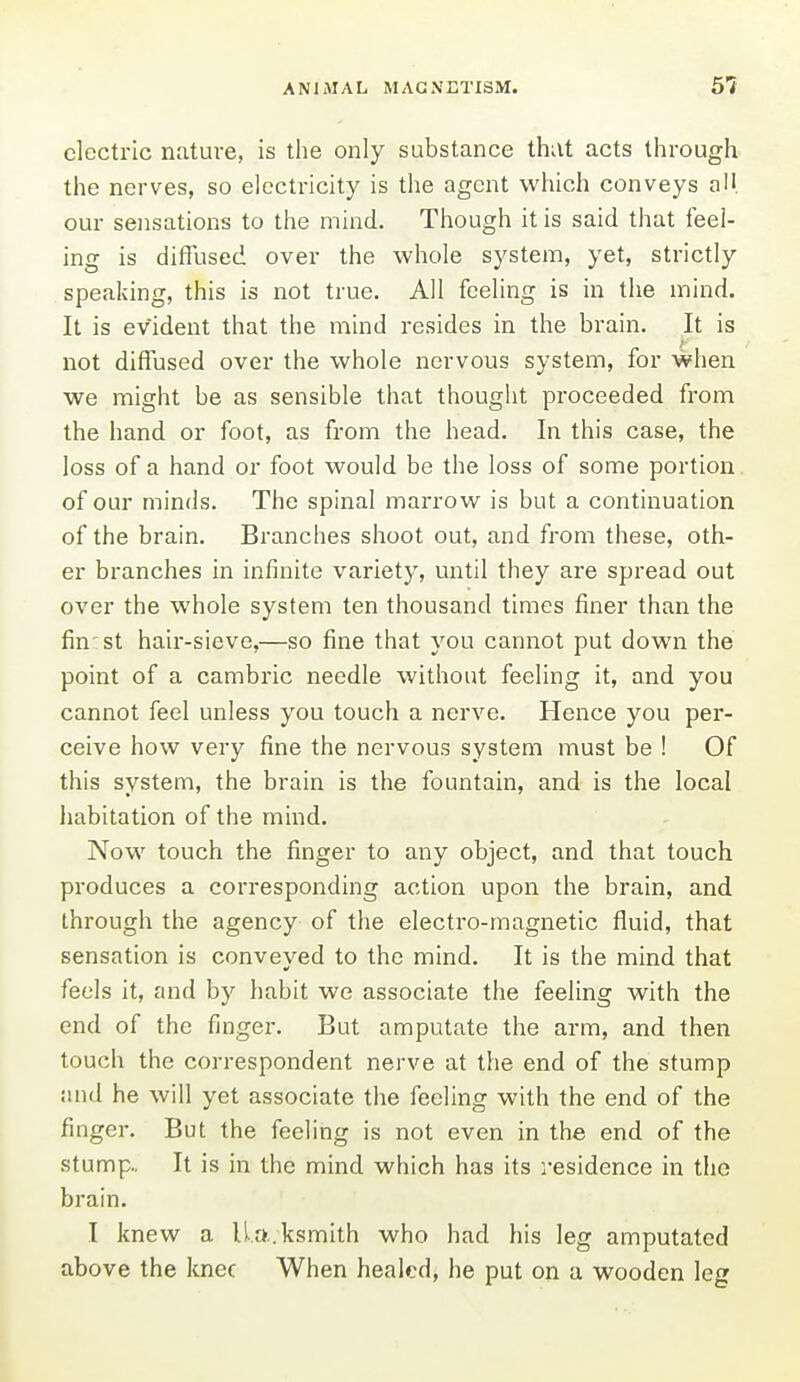 electric nature, is the only substance that acts through the nerves, so electricity is the agent which conveys all our sensations to the mind. Though it is said that feel- ing is diffused over the whole system, yet, strictly speaking, this is not true. All feeling is in the mind. It is evident that the mind resides in the brain. It is not diffused over the whole nervous system, for when we might be as sensible that thouglit proceeded from the hand or foot, as from the head. In this case, the loss of a hand or foot would be the loss of some portion of our minds. The spinal marrow is but a continuation of the brain. Branches shoot out, and from these, oth- er branches in infinite variety, until they are spread out over the whole system ten thousand times finer than the fin st haii'-sieve,—so fine that you cannot put down the point of a cambric needle without feeling it, and you cannot feel unless you touch a nerve. Hence you per- ceive how very fine the nervous system must be ! Of this system, the brain is the fountain, and is the local habitation of the mind. Now touch the finger to any object, and that touch produces a corresponding action upon the brain, and through the agency of the electro-magnetic fluid, that sensation is conveyed to the mind. It is the mind that feels it, and by habit we associate the feeling with the end of the finger. But amputate the arm, and then touch the correspondent nerve at the end of the stump and he will yet associate the feeling with the end of the finger. But the feeling is not even in the end of the stump.. It is in the mind which has its residence in the brain. I knew a ll.a.ksmith who had his leg amputated above the knee When healed, he put on a wooden leg