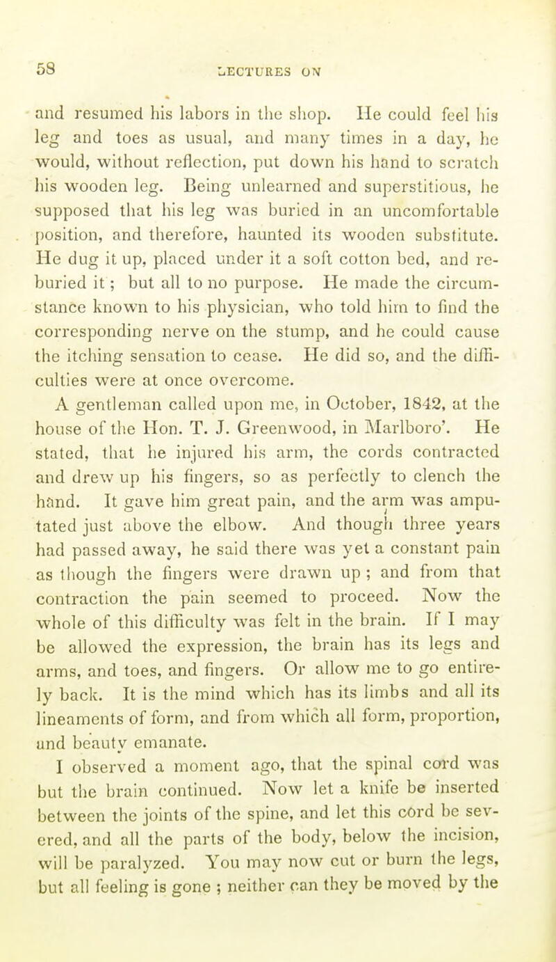 and resumed his labors in the shop. He could feel his leg and toes as usual, and many times in a day, he would, without reflection, put down his hand to scratch his wooden leg. Being unlearned and superstitious, he supposed that his leg was buried in an uncomfortable position, and therefore, haunted its wooden substitute. He dug it up, placed under it a soft cotton bed, and re- buried it; but all to no purpose. He made the circum- stance known to his physician, who told him to find the corresponding nerve on the stump, and he could cause the itching sensation to cease. He did so, and the diffi- culties were at once overcome. A gentleman called upon me, in October, 1842, at the house of tlie Hon. T. J. Greenwood, in Marlboro'. He stated, that he injured his arm, the cords contracted and drew up his fingers, so as perfectly to clench the hand. It gave him great pain, and the arm was ampu- tated just above the elbow. And though three years had passed away, he said there was yet a constant pain as though the fingers were drawn up; and from that contraction the pain seemed to proceed. Now the whole of this difficulty was felt in the brain. If I may be allowed the expression, the brain has its legs and arms, and toes, and fingers. Or allow me to go entire- ly back. It is the mind which has its limbs and all its lineaments of form, and from which all form, proportion, and beauty emanate. I observed a moment ago, that the spinal coi-d was but the brain continued. Now let a knife be inserted between the joints of the spine, and let this cord be sev- ered, and all the parts of the body, below the incision, will be paralyzed. You may now cut or burn the legs, but all feeling is gone ; neither can they be moved by the