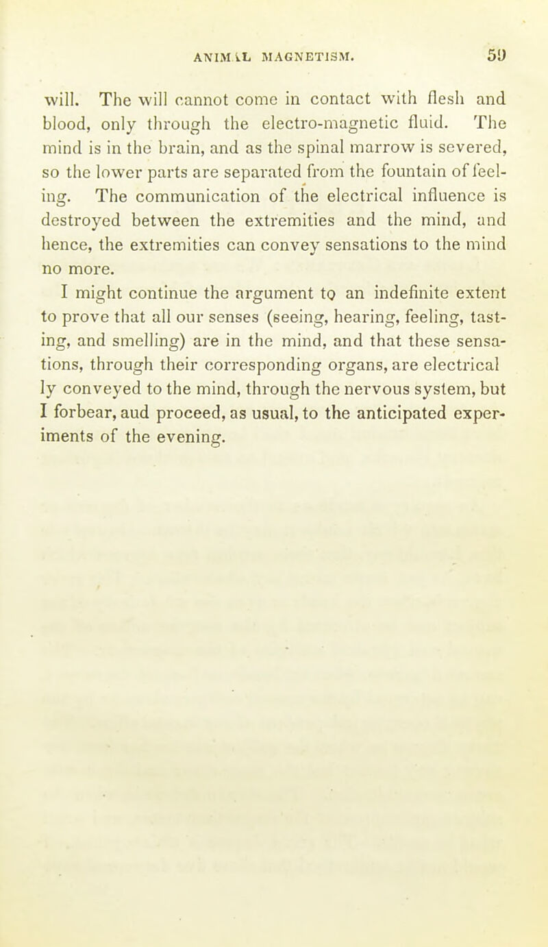 will. The will cannot come in contact with flesh and blood, only through the electro-magnetic fluid. The mind is in the brain, and as the spinal marrow is severed, so the lower parts are separated from the fountain of feel- ing. The communication of the electrical influence is destroyed between the extremities and the mind, and hence, the extremities can convey sensations to the mind no more. I might continue the argument to an indefinite extent to prove that all our senses (seeing, hearing, feeling, tast- ing, and smelling) az'e in the mind, and that these sensa- tions, through their corresponding organs, are electrical ly conveyed to the mind, through the nervous system, but I forbear, aud proceed, as usual, to the anticipated exper- iments of the evening.