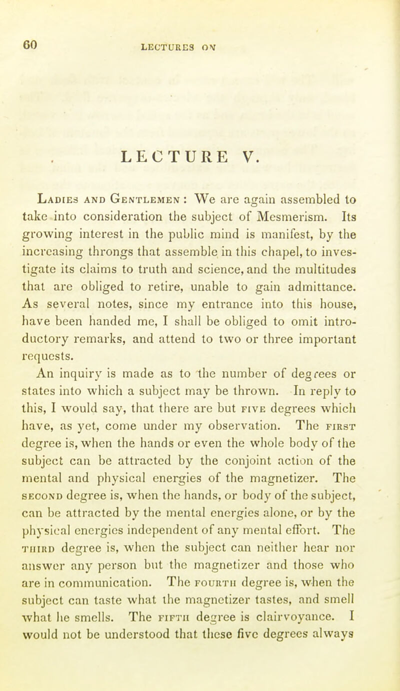 LECTURES LECTURE V. Ladies and Gentlemen : We are again assembled to take into consideration tlie subject of Mesmerism. Its growing interest in the public mind is manifest, by the increasing throngs that assemble in this chapel, to inves- tigate its claims to truth and science, and the multitudes that are obliged to retire, unable to gain admittance. As several notes, since my entrance into this house, have been handed me, I shall be obliged to omit intro- ductory remarks, and attend to two or three important I'equcsts. An inquiry is made as to the number of degrees or states into which a subject may be thrown. In reply to this, I would say, that there are but five degrees which have, as yet, come under my observation. The first degree is, when the hands or even the whole body of the subject can be attracted by the conjoint action of the mental and physical energies of the magnetizer. The second degree is, when the hands, or body of the subject, can be attracted by the mental energies alone, or by the physical energies independent of any mental effort. The third degree is, when the subject can neither hear nor answer any person but the magnetizer and those who are in communication. The fourth degree is, when the subject can taste what the magnetizer tastes, and smell what he smells. The fifth degree is clairvoyance. I would not be understood that these five degrees always