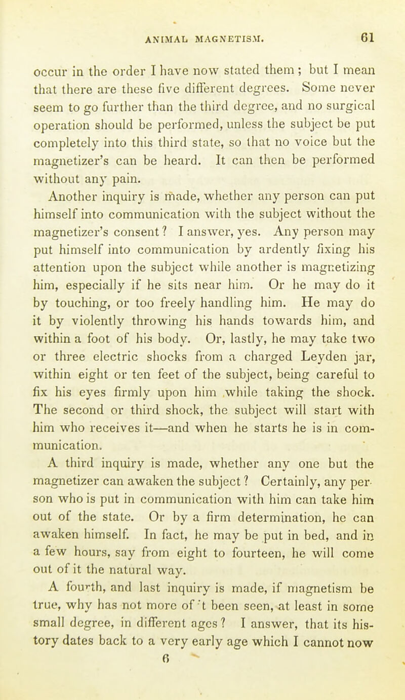 occur in the order I have now stated them ; but I mean that there are these five different degrees. Some never seem to go further than the third degree, and no surgical operation should be performed, unless the subject be put completely into this third state, so that no voice but the magnetizer's can be heard. It can then be performed without any pain. Another inquiry is made, whether any person can put himself into communication with the subject without the magnetizer's consent ? I answer, 5'es. Any person may put himself into communication by ardently fixing his attention upon the subject while another is magnetizing him, especially if he sits near him. Or he may do it by touching, or too freely handling him. He may do it by violently throwing his hands towai-ds him, and within a foot of his body. Or, lastly, he may take two or three electric shocks from a charged Leyden jar, within eight or ten feet of the subject, being careful to fix his eyes firmly upon him while taking the shock. The second or third shock, the subject will start with him who receives it—and when he starts he is in com- munication, A third inquiry is made, whether any one but the magnetizer can awaken the subject ? Certainly, any per- son who is put in communication with him can take him out of the state. Or by a firm determination, he can awaken himself. In fact, he may be put in bed, and in a few hours, say from eight to fourteen, he will come out of it the natural way. A fou'-th, and last inquiry is made, if magnetism be true, why has not more oft been seen, at least in some small degree, in different ages ? I answer, that its his- tory dates back to a very early age which I cannot now 6