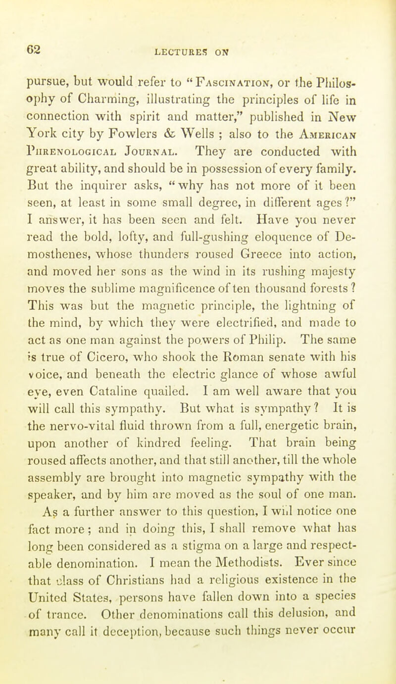 pursue, but would refer to  Fascination, or the Pliilos- ophy of Charming, illustrating the principles of life in connection with spirit and matter, published in New York city by Fowlers & Wells ; also to the American Phrenological Journal. They are conducted with great ability, and should be in possession of every family. But the inquirer asks,  why has not more of it been seen, at least in some small degree, in different ages ? I answer, it has been seen and felt. Have you never read the bold, lofty, and full-gushing eloquence of De- mosthenes, whose thunders roused Greece into action, and moved her sons as the wind in its rushing majesty moves the sublime magnificence often thousand forests ? This was but the magnetic principle, the lightning of the mind, by which they were electrified, and made to act as one man against the powers of Philip. The same is true of Cicero, who shook the Roman senate with his voice, and beneath the electric glance of whose awful eye, even Cataline quailed. I am well aware that you will call this sympathy. But what is sympathy ? It is the nervo-vital fluid thrown from a full, energetic brain, upon another of kindred feeling. That brain being roused affects another, and that still another, till the whole assembly are brought into magnetic sympathy with the speaker, and by him are moved as the soul of one man. As a fui'ther answer to this question, I wid notice one fact more; and in doing this, I shall remove what has long been considered as a stigma on a large and respect- able denomination. I mean the Methodists. Ever since that class of Christians had a religious existence in the United States, persons have fallen down into a species of trance. Other denominations call this delusion, and many call it deception, because such things never occur