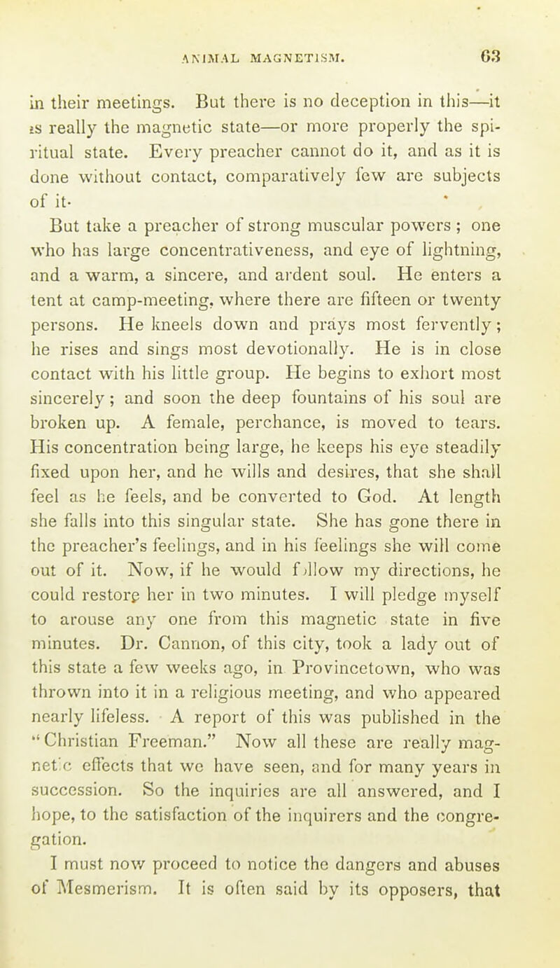 in their meetings. But there is no deception in this—it £S really the magnetic state—or more properly the spi- ritual state. Every preacher cannot do it, and as it is done without contact, comparatively few are subjects of it- But take a preacher of strong muscular powers; one who has large concentrativeness, and eye of lightning, and a warm, a sincere, and ai'dent soul. He enters a tent at camp-meeting, where there are fifteen or twenty persons. He kneels down and prays most fervently; he rises and sings most devotionally. He is in close contact with his little group. He begins to exhort most sincerely; and soon the deep fountains of his soul are broken up. A female, perchance, is moved to tears. His concentration being large, he keeps his ej'^e steadily fixed upon her, and he wills and desires, that she shall feel as he feels, and be converted to God. At length she falls into this singular state. She has gone there in the preacher's feelings, and in his feelings she will come out of it. Now, if he would fallow my directions, he could restore her in two minutes. I will pledge myself to arouse any one from this magnetic state in five minutes. Dr. Cannon, of this city, took a lady out of this state a few weeks ago, in Provincetown, who was thrown into it in a religious meeting, and who appeared nearly lifeless. A report of this was published in the  Christian Freeman. Now all these are really mag- netic effects that we have seen, and for many years in succession. So the inquiries are all answered, and I hope, to the satisfaction of the inquirers and the congre- gation. I must now proceed to notice the dangers and abuses of Mesmerism. It is often said by its opposers, that