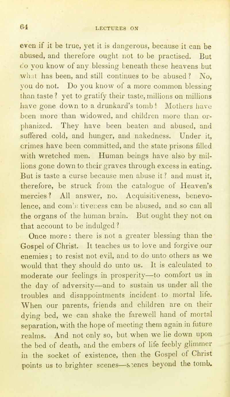 even if it be true, yet it is dangerous, because it can be abused, and therefore ought not to be practised. But CO you know of any blessing beneath these heavens but wh.it has been, and still continues to be abused ? No, you do not. Do you know of a more common blessing than taste ? yet to gratify their taste, millions on millions have gone down to a drunkard's tomb ! Mothers iuivc been more than widowed, and children more than or- phanized. They have been beaten and abused, and suffered cold, and hunger, and nakedness. Under it, crimes have been committed, and the state prisons filled with wretched men. Human beings have also by mil- lions gone down to their graves through excess in eating. But is taste a curse because men abuse it ? and must it, therefore, be struck from the catalogue of Heaven's mercies ? All answer, no. Acquisitiveness, benevo- lence, and com'); tiver.ess can be abused, and so can all the organs of the human brain. But ought they not on that account to be indulged ? Once more: there is not a greater blessing than the Gospel of Christ. It teaches us to love and forgive our enemies; to resist not evil, and to do unto others as we would that they should do unto us. It is calculated to moderate our feelings in prosperity—to comfort us in the day of adversity—and to sustain us under all the troubles and disappointments incident to mortal life. When our parents, friends and children are on their dying bed, we can shake the farewell hand of mortal separation, with the hope of meeting them again in future realms. And not only so, but when we lie down upon the bed of death, and the embers of life feebly glimmer in the socket of existence, then the Gospel of Christ points us to brighter scenes—sienes beyond the tomb.