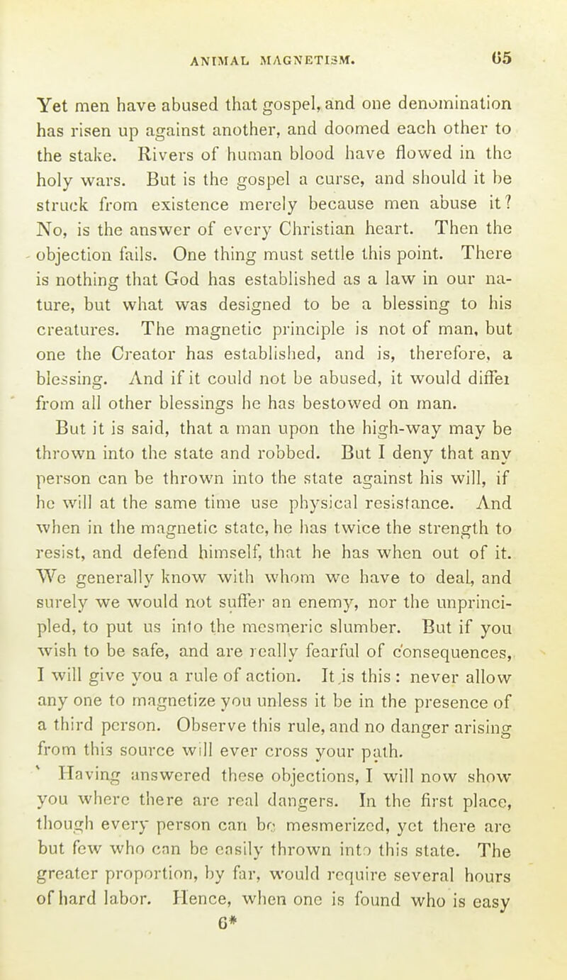 Yet men have abused that gospel, and one denomination has risen up against another, and doomed each other to the stake. Rivers of human blood have flowed in the holy w^ars. But is the gospel a curse, and should it be struck from existence merely because men abuse it? No, is the answer of every Christian heart. Then the objection fails. One thing must settle this point. There is nothing that God has established as a law in our na- ture, but what was designed to be a blessing to his creatures. The magnetic principle is not of man, but one the Creator has established, and is, therefore, a blessing. And if it could not be abused, it would diflei from all other blessings he has bestowed on man. But it is said, that a man upon the high-way may be thrown into the state and robbed. But I deny that any person can be thrown into the state against his will, if he will at the same time use physical resistance. And when in the magnetic state, he has twice the strength to resist, and defend himself, that he has when out of it. We generally know with whom we have to deal, and surely we would not suffer an enemy, nor the unprinci- pled, to put us info the mesmeric slumber. But if you wish to be safe, and are really fearful of consequences, I will give you a rule of action. It .is this : never allow any one to magnetize you unless it be in the presence of a third person. Observe this rule, and no danger arising from this source will ever cross your path. Having answered these objections, I will now show you where there are real dangers. In the first place, though every person can ho, mesmerized, yet there arc but few who cnn be easily thrown into this state. The greater proportion, by far, would require several hours of hard la.bor. Hence, when one is found who is easy 6*