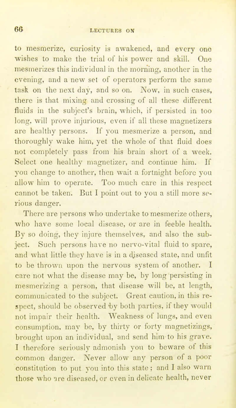 to mesmerize, curiosity is awakened, and every one wishes to make the trial of iiis power and skill. One mesmerizes this individual in the morning, another in the evening, and a new set of operators perform the same task on the next day, and so on. Now, in such cases, there is that mixing and crossing of all these diffei'ent fluids in the subject's brain, which, if persisted in too long, will prove injurious, even if all these magnetizers are healthy persons. If you mesmerize a person, and thoroughly wake him, yet the whole of that fluid does not completely pass from his brain short of a week. Select one healthy magnetizer, and continue him. If you change to another, then wait a fortnight before you allow him to operate. Too much care in this respect cannot be taken. But I point out to you a still more se- rious danger. There are persons who undertake to mesmerize others, who have some local disease, or are in feeble health. By so doing, they injure themselves, and also the sub- ject. Such persons have no nervo-vital fluid to spare, and what little they have is in a diseased state, and unfit to be thrown upon the nervous system of another. I care not what the disease may be, by long persisting in mesmerizing a person, that disease will be, at length, communicated to the subject. Great caution, in this re- spect, should be observed-by both parties, if they would not impair their health. Weakness of lungs, and even consumption, may be, by thirty or forty magnetizings, brought upon an individual, and send him-to his grave. I therefore seriously admonish you to beware of this common danger. Never allow any person of a poor constitution to put you into this state; and I also warn those who are diseased, or even in delicate health, never