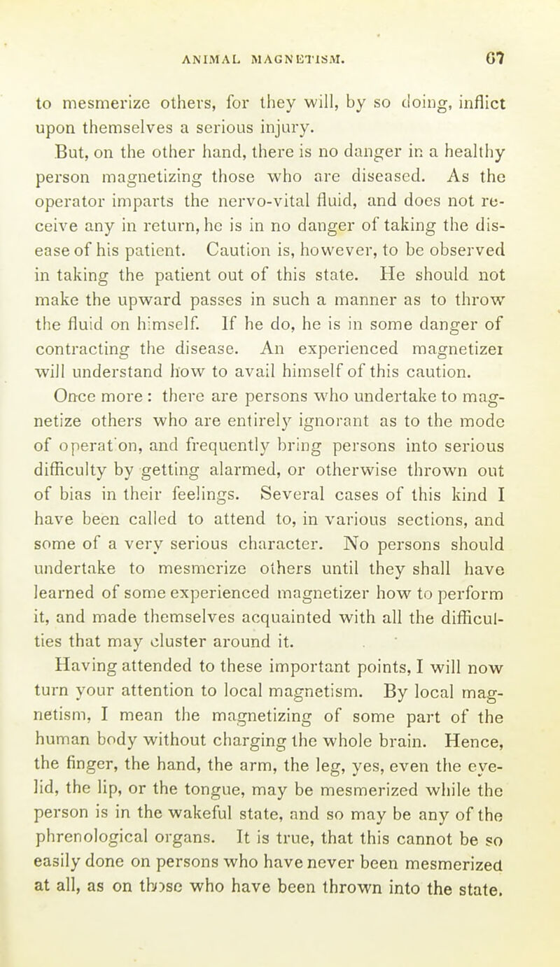 to mesmerize others, for they will, by so doing, inflict upon themselves a serious injury. But, on the other hand, there is no danger in a healthy person magnetizing those who are diseased. As the operator imparts the nervo-vital fluid, and does not re- ceive any in return, he is in no danger of taking the dis- ease of his patient. Caution is, however, to be observed in taking the patient out of this state. He should not make the upward passes in such a manner as to throw the fluid on himself. If he do, he is in some danger of contracting the disease. An experienced magnetizei will understand how to avail himself of this caution. Once more : there are persons who undertake to mag- netize others who are entirely ignorant as to the mode of operat'on, and frequently bring persons into serious difficulty by getting alarmed, or otherwise thrown out of bias in their feelings. Several cases of this kind I have been called to attend to, in various sections, and some of a very serious character. No persons should undertake to mesmerize others until they shall have learned of some experienced magnetizer how to perform it, and made themselves acquainted with all the difficul- ties that may cluster around it. Having attended to these important points, I will now turn your attention to local magnetism. By local mag- netism, I mean the magnetizing of some part of the human body without charging the whole brain. Hence, the finger, the hand, the arm, the leg, yes, even the eye- lid, the lip, or the tongue, may be mesmerized while the person is in the wakeful state, and so may be any of the phrenological organs. It is true, that this cannot be so easily done on persons who have never been mesmerized at all, as on tb)se who have been thrown into the state.