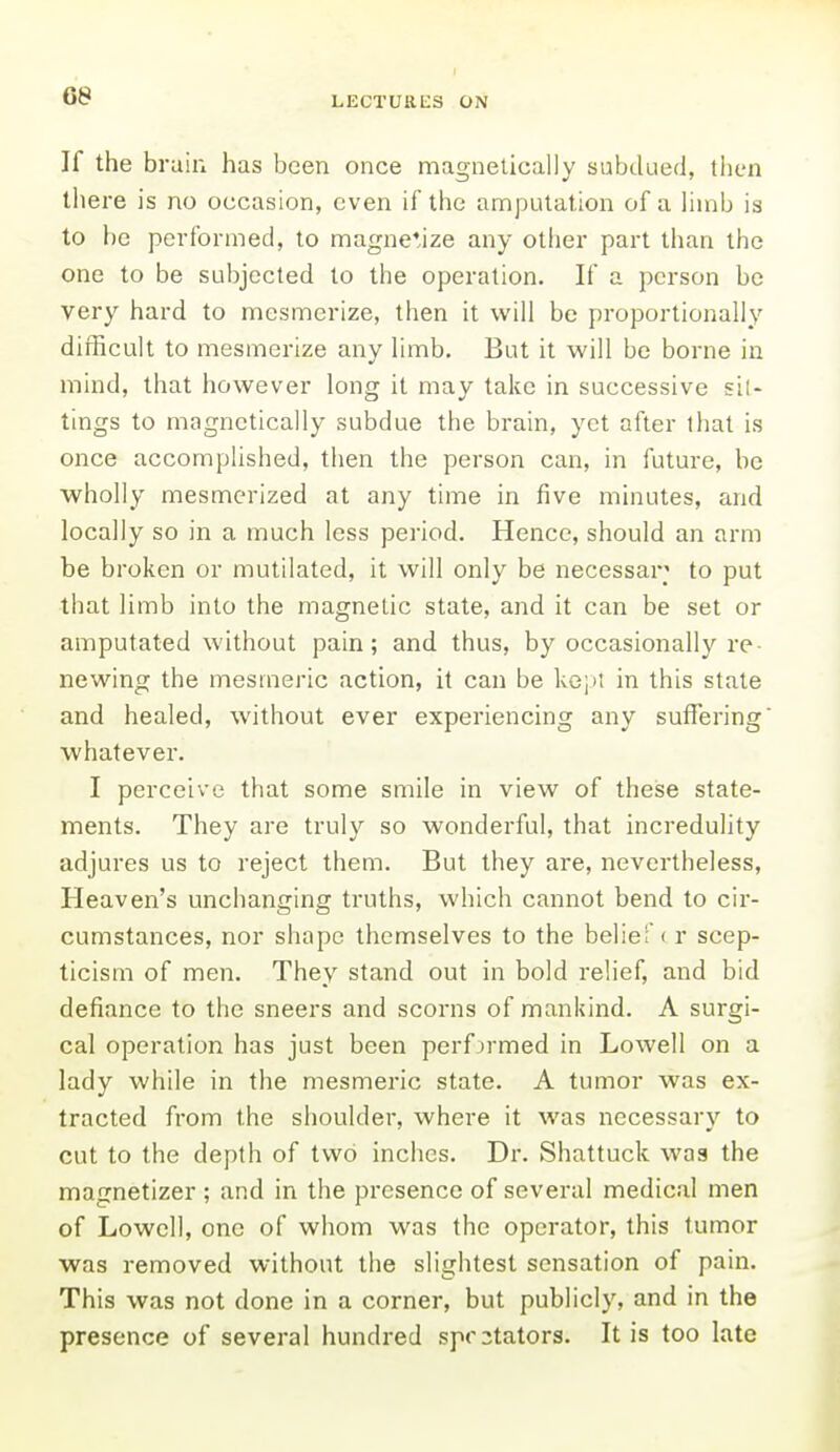 If the brain has been once magnelically subdued, tlien tliere is no occasion, even if the amputation of a limb is to be performed, to magnerize any other part than the one to be subjected to the operation. If a person be very hard to mesmerize, then it will be proportionally difficult to mesmerize any limb. But it will be borne in mind, that however long it may take in successive sil- tings to magnetically subdue the brain, yet after that is once accomplished, then the person can, in future, be wholly mesmerized at any time in five minutes, and locally so in a much less period. Hence, should an arm be broken or mutilated, it will only be necessar; to put that limb into the magnetic state, and it can be set or amputated without pain; and thus, by occasionally re newing the mesmeric action, it can be kepi in this state and healed, without ever experiencing any suffering whatever. I perceive that some smile in view of these state- ments. They are truly so wonderful, that incredulity adjures us to reject them. But they are, nevertheless. Heaven's unchanging truths, which cannot bend to cir- cumstances, nor shape themselves to the belief < r scep- ticism of men. They stand out in bold relief, and bid defiance to the sneers and scorns of mankind. A surgi- cal operation has just been perf ormed in Lowell on a lady while in the mesmeric state. A tumor was ex- tracted from the shoulder, where it was necessary to cut to the depth of two inches. Dr. Shattuck was the magnetizer ; and in the presence of several medical men of Lowell, one of whom was the operator, this tumor was removed without the slightest sensation of pain. This was not done in a corner, but publicly, and in the presence of several hundred spectators. It is too late