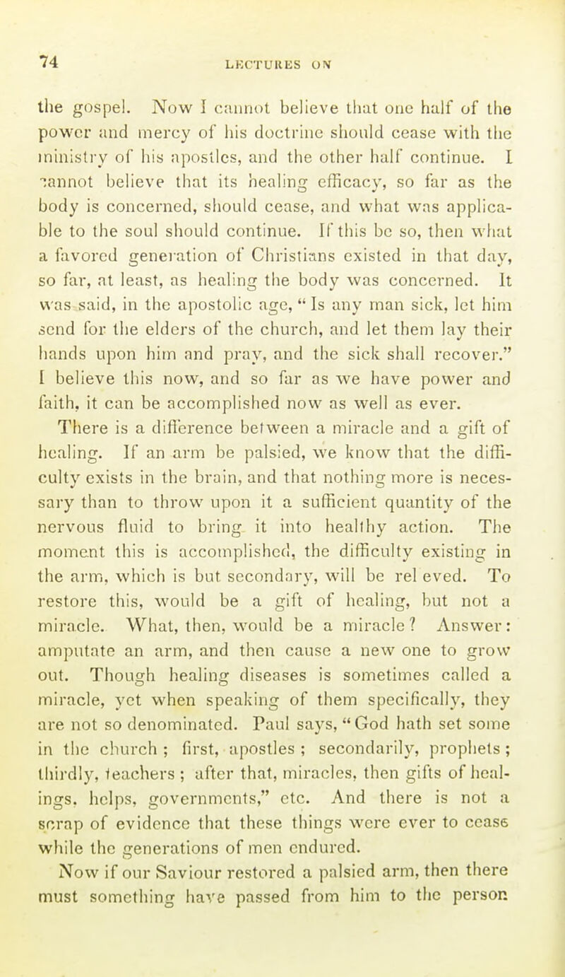 the gospel. Now I cannot believe lliat one half of the power and mercy of his doctrine should cease with the ministry of his apostles, and the other half continue. 1 cannot believe that its healing efficacy, so far as the body is concerned, should cease, and what was applica- ble to the soul should continue. If this be so, then wliat a favored generation of Christians existed in that day, so fai-, at least, as healing the body was concerned. It was said, in the apostolic age, Is any man sick, let him send for the elders of the church, and let them lay their hands upon him and pray, and the sick shall recover. I believe this now, and so far as we have power and faith, it can be accomplished now as well as ever. There is a difl'crence between a miracle and a gift of healing. If an arm be palsied, we know that the diffi- culty exists in the brain, and that nothing more is neces- sary than to throw upon it a sufficient quantity of the nervous fluid to bring, it into healthy action. The moment this is accomplished, the difficulty existing in the arm, which is but secondary, will be rel eved. To restore this, would be a gift of healing, but not a miracle. What, then, would be a miracle? Answer: amputate an arm, and then cause a new one to grow out. Thousfh healinj? diseases is sometimes called a miracle, yet when speaking of them specifically, they are not so denominated. Paul says,  God hath set some in the church ; first, apostles ; secondarily, prophets; thirdly, teachers ; after that, miracles, then gifts of heal- ings, helps, governments, etc. And there is not a scrap of evidence that these things were ever to cease while the generations of men endured. Now if our Saviour restored a palsied arm, then there must something have passed from him to the person