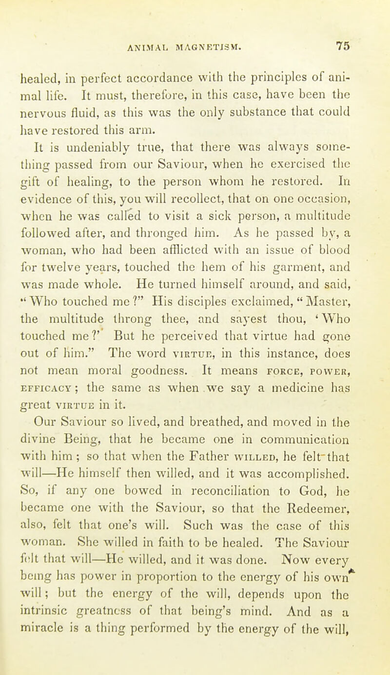 healed, in perfect accordance with the principles of ani- mal life. It must, therefore, in this case, have been the nervous fluid, as this was the only substance that could have restored this arm. It is undeniably true, that there was always some- thing passed from our Saviour, when he exercised the gift of healing, to the person whom he restored. In evidence of this, you will recollect, that on one occasion, when he was called to visit a sick person, a multitude followed after, and thronged him. As he passed by, a woman, who had been afflicted with an issue of blood for twelve years, touched the hem of his garment, and was made whole. He turned himself around, and said. Who touched me ? His disciples exclaimed,  Master, the multitude throng thee, and sayest thou, ' Who touched me V But he perceived that virtue had gone out of him. The word virtue, in this instance, does not mean moral goodness. It means force, power, efficacy; the same as when we say a medicine has great virtue in it. Our Saviour so lived, and breathed, and moved in the divine Being, that he became one in communication with him; so that when the Father willed, he felt'that w-ill—He himself then willed, and it was accomplished. So, if any one bowed in reconciliation to God, he became one with the Saviour, so that the Redeemer, also, felt that one's will. Such was the case of this woman. She willed in faith to be healed. The Saviour felt that will—He willed, and it was done. Now every bemg has power in proportion to the energy of his own* will; but the energy of the will, depends upon the intrinsic greatness of that being's mind. And as a miracle is a thing performed by the energy of the will,