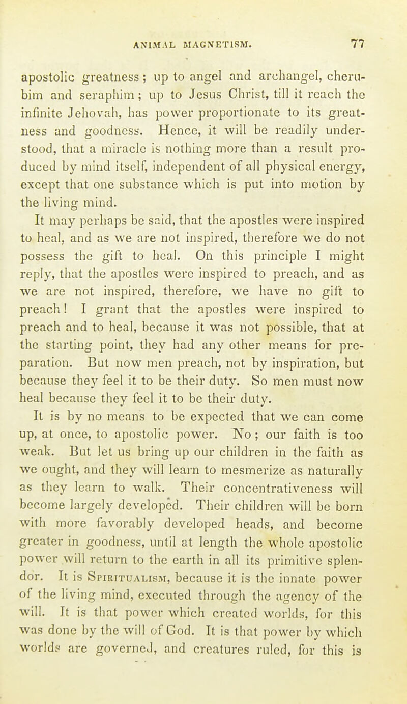 apostolic greatness; up to angel and archangel, cheru- bim and seraphim; up to Jesus Christ, till it reach the infinite Jehovah, has power proportionate to its great- ness and goodness. Hence, it will be readily under- stood, that a miracle is nothing more than a result pro- duced by mind itself, independent of all physical energy, except that one substance which is put into motion by the living mind. It may perhaps be said, that the apostles were inspired to heal, and as we are not inspired, therefore we do not possess the gift to heal. On this principle I might reply, that the apostles were inspired to preach, and as we are not inspired, therefore, we have no gift to preach! I grant that the apostles were inspired to preach and to heal, because it was not possible, that at the starting point, they had any other means for pre- paration. But now men preach, not by inspiration, but because they feel it to be their duty. So men must now heal because they feel it to be their duty. It is by no means to be expected that we can come up, at once, to apostolic power. No ; our faith is too weak. But let us bring up our children in the faith as we ought, and they will learn to mesmerize as naturally as they learn to walk. Their concentrativeness will become largely developed. Their children will be born with more favorably developed heads, and become greater in goodness, until at length the whole apostolic power will return to the earth in all its primitive splen- dor. It is Spiritualism, because it is the innate power of the living mind, executed through the agency of the will. It is that power which created worlds, for this was done by the will of God. It is that power by which world? are governed, and creatures ruled, for this is