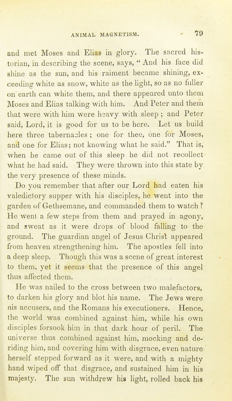 and met Moses and Elias in glory. The sacred his- torian, in describing the scene, says,  And his face did shine as the sun, and his raiment became shining, ex- ceeding white as snow, white as the hght, so as no fuller on earth can white them, and there appeared unto them JMoses and Elias talking with him. And Peter and them tliat were with him were heavy with sleep ; and Peter said, Lord, it is good for us to be here. Let us build here three tabernacles ; one for thee, one for Moses, and one for Elias; not knowing what he said. That is, when he came out of this sleep he did not recollect- what he had said. They were thrown into this state by the very presence of these minds. Do you remember that after our Lord had eaten his valedictory supper with his disciples, he went into the garden of Gethsemane, and commanded them to watch ? He went a few steps from them and prayed in agony, and sweat as it were drops of blood falling to the ground. The guardian angel of Jesus Christ appeared from heaven strengthening him. The apostles fell into a deep sleep. Though this was a scene of great interest to them, yet it seems that the presence of this angel thus affected them. He was nailed to the cross between two malefactors, to darken his glory and blot his name. The Jews were nis accusers, and the Romans his executioners. Hence, the world was combined against him, while his own disciples forsook him in that dark hour of peril. The universe thus combined against him, mocking and de- riding him, and covering him with disgrace, even nature herself stepped forward as it were, and with a mighty hand wiped off that disgrace, and sustained him in his majesty. The sun withdrew his light, rolled back his