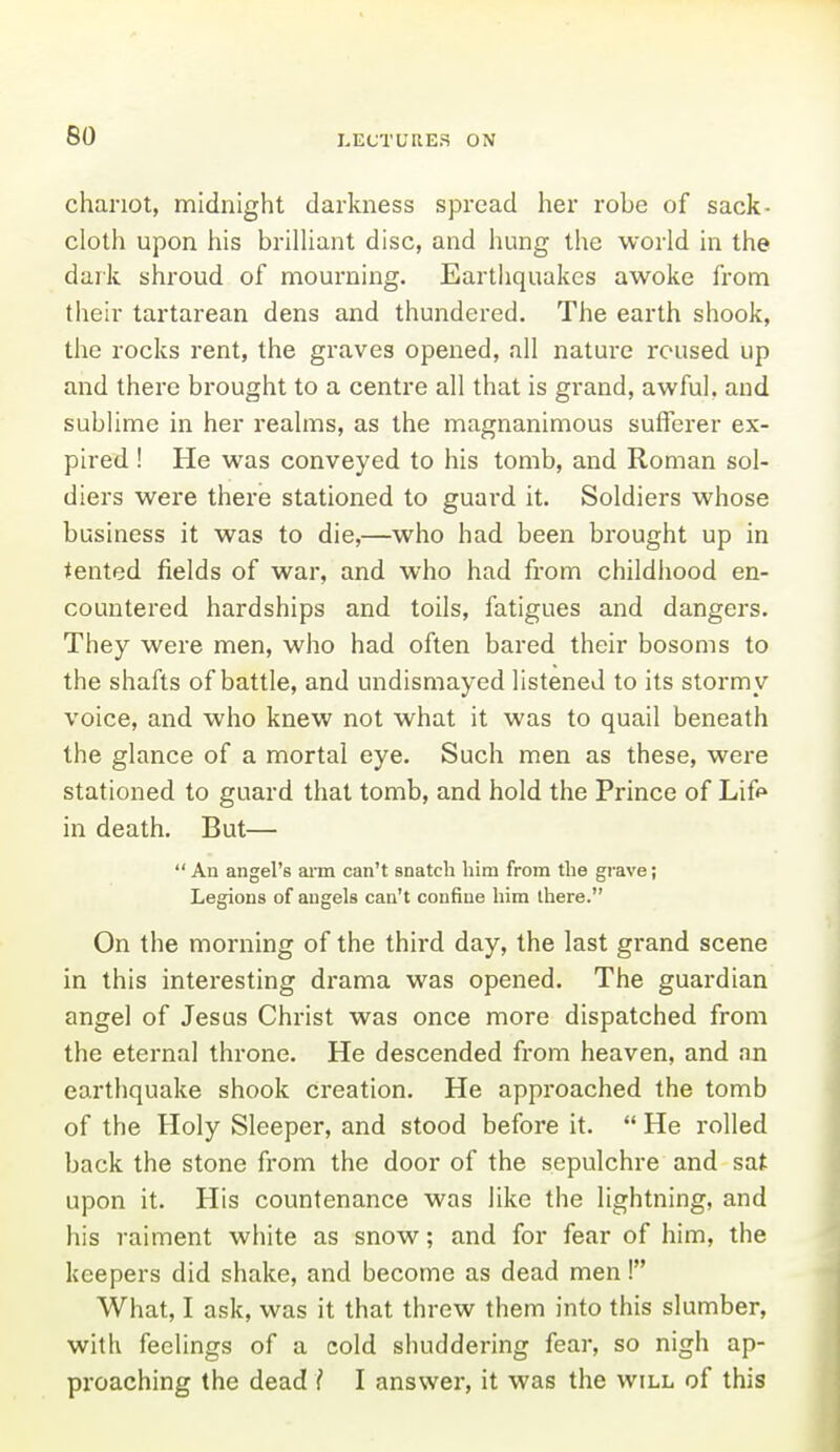 chariot, midnight darkness spread her robe of sack- cloth upon his brilhant disc, and hung the world in the dark shroud of mourning. Eartliquakes awoke from their tartarean dens and thundered. The earth shook, the rocks rent, the graves opened, all nature roused up and there brought to a centre all that is grand, awful, and sublime in her realms, as the magnanimous sufferer ex- pired ! He was conveyed to his tomb, and Roman sol- diers were there stationed to guard it. Soldiers whose business it was to die,—who had been brought up in tented fields of war, and who had from childhood en- countered hardships and toils, fatigues and dangers. They were men, who had often bared their bosoms to the shafts of battle, and undismayed listened to its stormy voice, and who knew not what it was to quail beneath the glance of a mortal eye. Such men as these, were stationed to guard that tomb, and hold the Prince of Lif** in death. But—  An angel's aim can't snatch him from the grave j Legions of angels can't confine him there. On the morning of the third day, the last grand scene in this interesting drama was opened. The guardian angel of Jesus Christ was once more dispatched from the eternal throne. He descended from heaven, and an earthquake shook creation. He approached the tomb of the Holy Sleeper, and stood before it.  He rolled back the stone from the door of the sepulchre and sat upon it. His countenance was like the lightning, and his raiment white as snow; and for fear of him, the keepers did shake, and become as dead men! What, I ask, was it that threw them into this slumber, with feelings of a cold shuddering fear, so nigh ap- proaching the dead ? I answer, it was the will of this