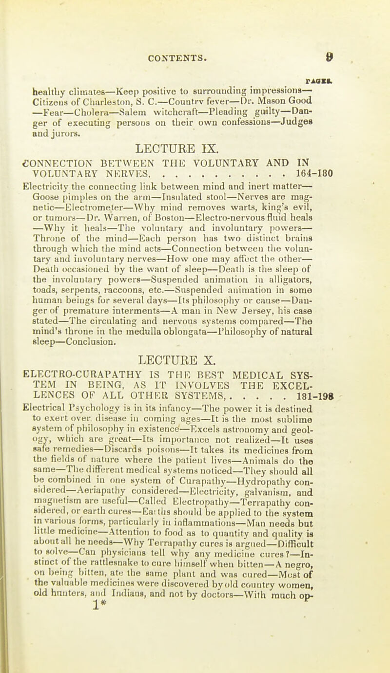 healthy climates—Keep positive to surrounding impressions— Citizens of Charleston, S. C—Countrv fever—Dr. Mason Good —Fear—Cholera—Salem witchcraft—Pleading guilty—Dan- ger of executing persons on their own confessions—Judges and jurors. LECTURE IX. CONNECTION BETWEEN THE VOLUNTARY AND IN VOLUNTARY NERVES 164-180 Electricity the connecting link between mind and inert matter— Goose jiimples on the arm—Insulated stool—Nerves are mag- netic—Electrometer—Why mind removes warts, king's evil, or tumors—Dr. Warren, of Boston—Electro-nervous fluid heals —Why it heals—The voluntary and involuntary powers— Throne of the mind—Each person has two distinct brains through which the mind acts—Connection between tiio volun- tary and involuntary nerves—How one may affect the other— Death occasioned by tlie want of sleep—Death is the sleep of the involuntary powers—Suspended animation in alligators, toads, serpents, raccoons, etc.—Suspended animation in some human beings for several days—Its philosophy or cause—Dan- ger of premature interments—A man in New Jersey, his case stated—The circulating and nervous systems compared—The mind's throne in the medulla oblongata—Philosophy of natural sleep—Conclusion. LECTURE X. ELECTRO-CURAPATHY IS THE BEST MEDICAL SYS- TE.VI IN BEING, AS IT INVOLVES THE EXCEL- LENCES OF ALL OTHER SYSTEMS 181-198 Electrical Psychology is in its infancy—The power it is destined to exert over disease in coming ages—It is the most sublime system of philosophy in existence—Excels astronomy and geol- ogy, which are great—Its importance not realized—It uses safe remedies—Discards poisons—It takes its medicines from the fields of nature where the patient lives—Animals do the same—The different medical systems noticed—They should all be combined in one system of Curapalhy—Hydropathy con- sidered—Aeriapalhy considered—Electricity, galvanism, and magnetism are useful—Called Electropathy—Terrapathy con- sidered, or earth cures—Eai tlis should be applied to the system in various forms, particularly in inflammations—Man needs but little medicine—Attention to food as to quantity and quality is about all he needs—Why Terrapathy cures is argued—Difficult to solve—Can physicians tell why any medicine cures?—In- stinct of the rattlesnake to cure liitnself when bitten — A negro, on being bitten, at« the same plant and was cured—Most of the valuable medicines were discovered by old country women, old hunters, and Indians, and not by doctors—With much op-