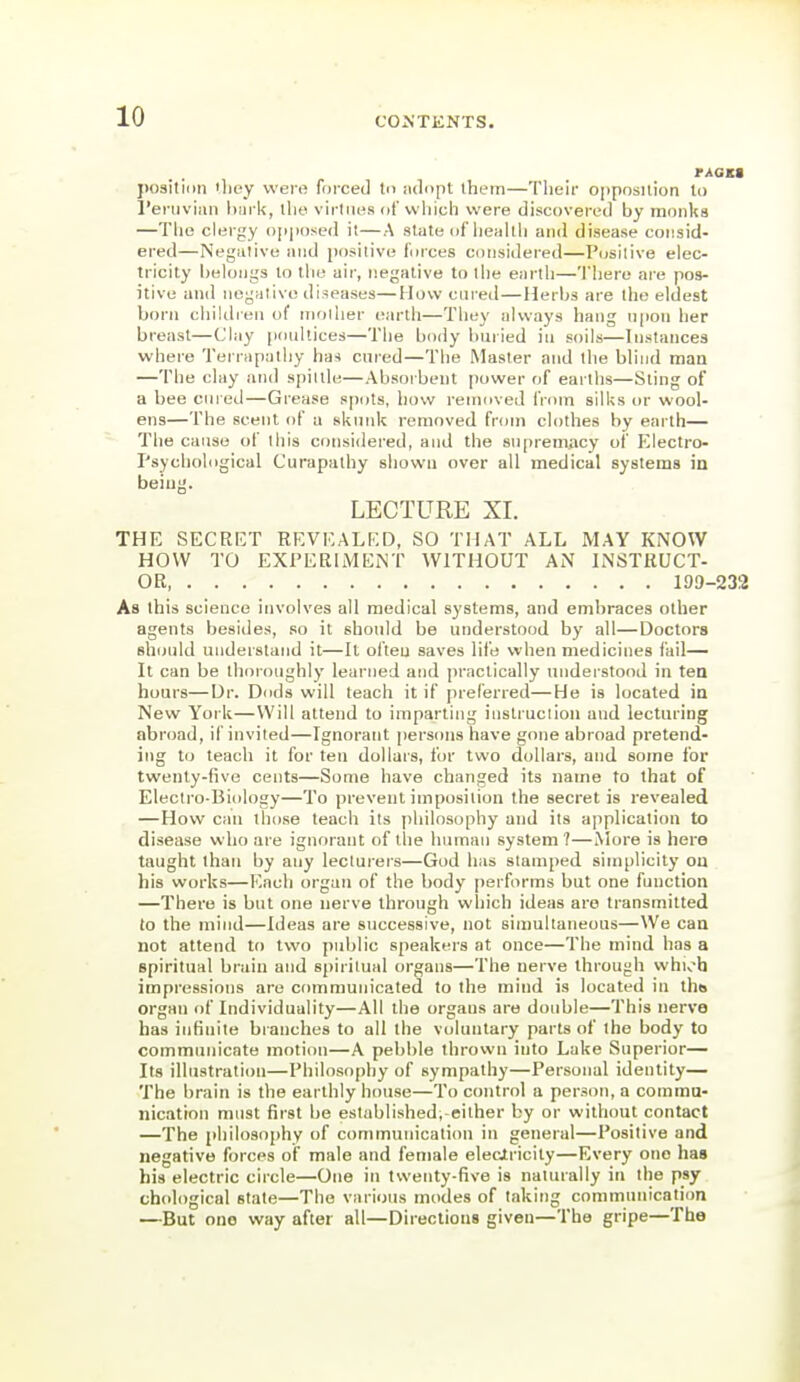 PAOKt j)03itii)n 'liey were fuiced In adopt them—Their opposition to I'eniviaii liai k, llie virliii^s dt' vvliich were discovered by monks —The clergy opposed it—A state of lieiikh and disease consid- ered—Negative and positive fmces considered—Positive elec- tricity belongs to the air, negative to the earth—There ai'e pos- itive and negative diseases—How cured—Herbs are the eldest born chiUlien of nioilier earth—Tliey always hang npon her breast—Clay |ir)ullices—The body buried in soils—Instances where Terrapalhy ha-i cured—The Master and lite blind man —Tlie clay and spittle—Absorbent power of earths—Sting of a bee cni ed—Grease spots, how removed from silks or wool- ens—The scent of a skunk removed from clothes by earth— Tlie cause of this coiisi<lered, and the supremiicy of Electro- Psychological Curapathy shown over all medical systems in being. LECTURE XL THE SECRET REVEALED, SO THAT ALL MAY KNOW HOW TO EXPERIMENT WITHOUT AN LNSTRUCT- OR 199-232 As this science involves all medical systems, and embraces other agents be8i<les, so it should be understood by all—Doctors Bh(juld understand it—It often saves life when medicines fail— It can be thoroughly learned and practically understood in tea hours—Dr. Dnds will teach it if preferred—He is located in New York—Will attend to imparting iiistruclioii and lecturing abroad, if invited—Ignorant persons have gone abroad pretend- ing to teach it for ten dollars, for two dollars, and some for twenty-five cents—Some have changed its name to that of Electro-Biology—To prevent imposition the secret is revealed —How can those teach its philosophy and its application to disease who are ignorant of the human system ?—More is hero taught than by any lecturers—God has stamped simplicity on his works—Each organ of the body performs but one function —There is but one nerve through which ideas are transmitted (o the mind—Ideas are successive, not simultaneous—We can not attend to two public speakers at once—The mind has a spiritual brain and spiritual organs—The nerve through whi^h impressions are communicated to the mind is located in tliB organ of Individuality—All the organs are double—This nerve has infinite branches to all the voluntary parts of the body to communicate motion—A pebble thrown into Lake Superior— Its illustration—Philosophy of sympathy—Personal identity— The brain is the earthly house—To control a person, a comraa- nication must first be established,-either by or without contact —The philosophy of communication in general—Positive and negative forces of male and female eleciricity—Every one has his electric circle—One iti twenty-five is naturally in the psy chological stale—The various modes of taking communication —But one way after all—Directions given—The gripe—The