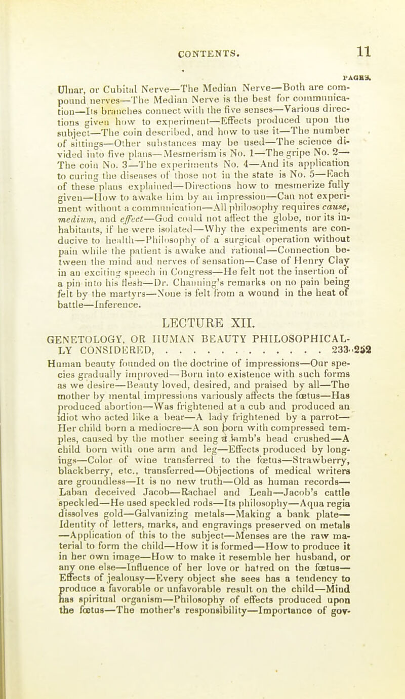 Ulnar, or Cubital Nerve—The Median Nerve—Both are com- ponnd nerves—The Median Nerve is llie best for cmnmnnica- tion—lis brMUclies connect with the five senses—Various direc- tions given how to ex[)eriment—Effects produced upon the subject—Tlie coin described, and how to use it—The number of sittings—Other substances may be used—The science di- vided into five plans—Mesmerism'is No. 1—The gripe No. 2— The coin No. 3—The experiments No. 4—And its application to curing the diseases of those not in the state is No. 5—Each of these plans explained—Directions how to mesmerize fully given—How to awake him by an impression—Can not e.\peri- ment without a communication—All philosophy requires cause, medium, and effect—Gud could not atlect the globe, nor its in- habitants, if he were isolated—Why the experiments are con- ducive to health—Philosophy of a surgical operation without pain while the palient is awake and rational—Coimection be- tween the iniiui and nerves of sensation—Case of Henry Clay in an excilin^ speech in Congress—He felt not the insertion of a pin into his Hesh—Dr. Channing's remarks on no pain bein felt by ihe martyrs—None is felt I'rom a wound in the heat of battle—Inference. LECTURE XII. GENRTOLOGY, OR HUMAN BEAUTY PHILOSOPHICAL- LY CONSIDERED, 233..252 Human beauty founded on the doctrine of impressions—Our spe- cies gradually improved—Born into existence with such forms as we desire—Be^uly loved, desired, and praised by all—The mother by mental im|iressi<)ns variously affects the foetus—Has produced abortion—\Vas frightened at a cub and produced an idiot who acted like a bear—A lady frightened by a parrot— Her child born a mediocre—A son jjorn with compressed tem- ples, caused by the mother seeing ti lamb's head crushed—A child born with one arm and leg—Effects produced by long- ings—Color of wine transferred to the foetus—Strawberry, blackberry, etc., transferred—Objections of medical writers are groundless—It is no new truth—Old as human records— Laban deceived .Jacob—Rachael and Leah—Jacob's cattle speckled—He used speckled rods—Its philosophy—Aqua regia dissolves gold—Galvanizing metals—Making a bank plate- Identity of letters, marks, and engravings preserved on metals —Application of this to the subject—Menses are the raw ma- terial to form the child—How it is formed—How to produce it in her own image—How to make it resemble her husband, or any one else—Influence of her love or hatred on the foetus— Effects of jealousy—Kvery object she sees has a tendency to produce a favorable or unfavorable result on the child—Mind has spiritual organism—Philosophy of effects produced upon the foetus—The mother's responsibility—Importance of gor-