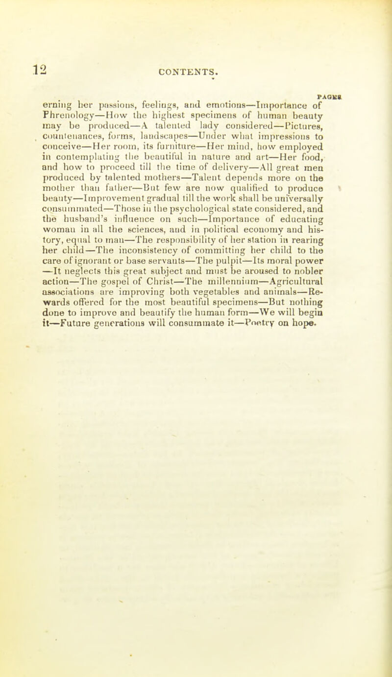 0 CONTENTS. erniiig licr pnssioiis, feeliugs, and emotions—ImportHiice of Phrenology—How the highest specimens of human beauty may he produced—A talented lady considered — Pictures, countenances, forms, landscapes—Under what impressions to conceive—Her room, its furniture—Her mind, how employed in contemplating the beautiful in nature and art—Her food, nnd how to proceed till the time of delivery—All great men produced by talented mothers—Talent depends more on the mother than father—But few are now qualified to produce beauty—Improvement gradual till the work shall be universally consummated—Those in the psychological state considered, and the husband's inHuence on such—Importance of educating woman in all the sciences, and in political economy and his- tory, equal toman—The responsibility of her station in rearing her child—The inconsistency of committing her child to the care of ignorant or base servants—The pulpit—Its moral power —It neglects this great subject and must be aroused to nobler action—The gospel of Christ—The millennium—Agricultural associations are improving both vegetables and animals—Re- wards offered for the most beautiful specimens—But nothing done to improve and beautify the human form—We will begin it—Future generations will consummate it—Poetry on hope.