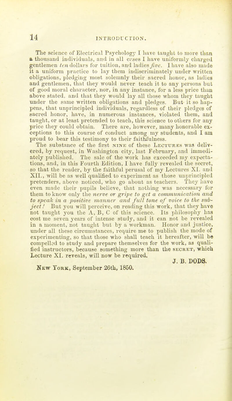 The science of Elcctric.il Psychology I have taught to more than a thousand individuals, aud in all ct'ses I have uniformly charged gentlemen ten dollars for tuition, and ladies fioe. I have also mado it a uniform practice to lay them indiscriminately under written obligations, pledging most solemnly their sacred honor, as ladies and gentlemen, that they would never teach it to any persons but of good moral character, nor, in any instance, for a less pi-ice than above stated, and that they would lay all those whom tlicy taught under the same written obligations and pledges. But it so hap- pens, that unprincipled individuals, regardless of their pledges of sacred honor, have, in numerous instances, violated them, and taught, or at least pretended to teach, this science to others for any price they could obtain. There are, however, many honorable ex- ceptions to this course of conduct among my students, and I am proud to bear this testimony to their faithfulness. The substance of the first nine of these Lectures was deliv- ered, by request, in Washington city, last February, and immedi- ately published. The sale of the work has exceeded ni^' expecta- tions, and, in this Fourth Edition, I have fully revealed the secret, BO that the reader, by the faithful perusal of my Lectures XI. and XII., will be as well qualified to experiment as those unprincipled pretenders, above noticed, who go about as teachers. They have even made their pupils believe, that nothing was necessary for them to know only the nerve or gripe to get a communication and to speak in a positive manner aiid full tone of voice to the sub- ject.' But you will pei'ceive, on reading this work, that they have not taught j^ou the A, B, C of this science. Its philosophy has cost me seven years of intense study, and it can not be revealed in a moment, not taught but by a workman. Honor and justice, under all these circumstances, require me to publish the mode of experimenting, so that those who shall teach it hereafter, will be compelled to study and prepare themselves for the work, as quali- fied instructors, because something more than the secret, which Lecture XI. reveals, will now be required. J. B. DODS, New York, September 26th, 1850.