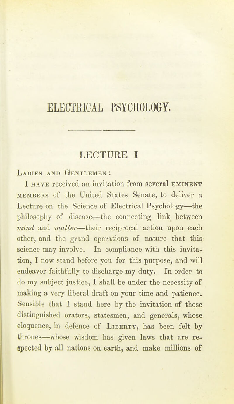 ELECTRICAL PSYCHOLOGY. LECTURE I Ladies and Gentlemen : I HAVE received an invitation from several eminent MEMBERS of the United States Senate, to deliver a Lecture on the Science of Electrical Psychology—the philosophy of disease^—the connecting link between mind and matter—their reciprocal action upon each other, and the grand operations of nature that this science may involve. In compliance with this invita- tion, I now stand before you for this purpose, and will endeavor faithfully to discharge my duty. In order to do my subject justice, I shall be under the necessity of making a very liberal draft on your time and patience. Sensible that I stand here by the invitation of those distinguished orators, statesmen, and generals, whose eloquence, in defence of Liberty, has been felt by thrones—whose wisdom has given laws that are re- spected by all nations on earth, and make milUons of