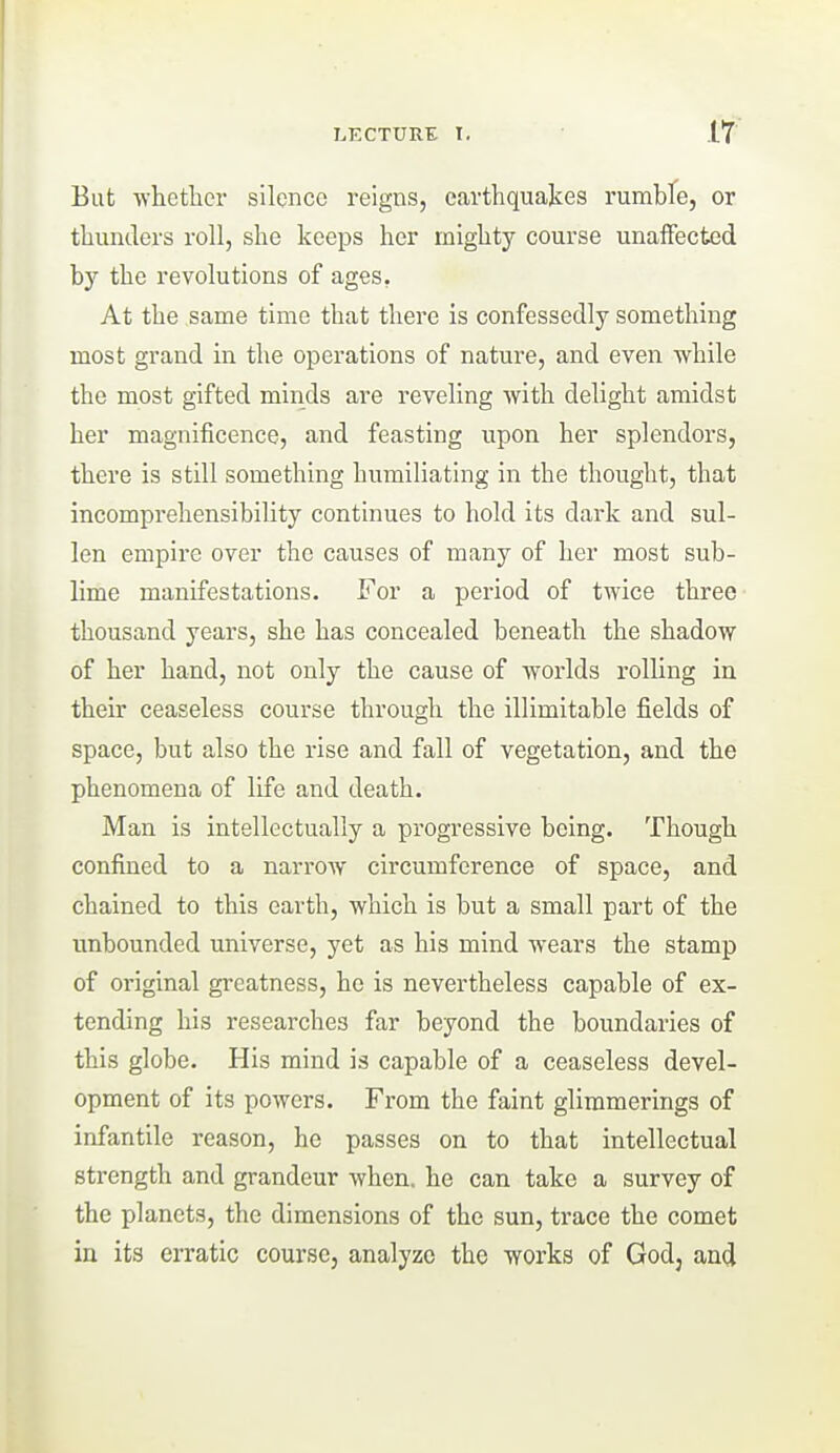 If But -vvlietlicr silence reigns, earthquakes rumbfe, or tliunders roll, she keeps her mighty course unaffected by the revolutions of ages, At the same time that there is confessedly something most grand in the operations of nature, and even while the most gifted minds are reveling with delight amidst her magnificence, and feasting upon her splendors, there is still something humiliating in the thought, that incomprehensibility continues to hold its dark and sul- len empire over the causes of many of her most sub- lime manifestations. For a period of twice three thousand years, she has concealed beneath the shadow of her hand, not only the cause of worlds rolling in their ceaseless course through the illimitable fields of space, but also the rise and fall of vegetation, and the phenomena of life and death. Man is intellectually a progressive being. Though confined to a narrow circumference of space, and chained to this earth, which is but a small part of the unbounded universe, yet as his mind wears the stamp of original greatness, he is nevertheless capable of ex- tending his researches far beyond the boundaries of this globe. His mind is capable of a ceaseless devel- opment of its powers. From the faint glimmerings of infantile reason, he passes on to that intellectual strength and grandeur when, he can take a survey of the planets, the dimensions of the sun, trace the comet in its erratic course, analyze the works of God, and