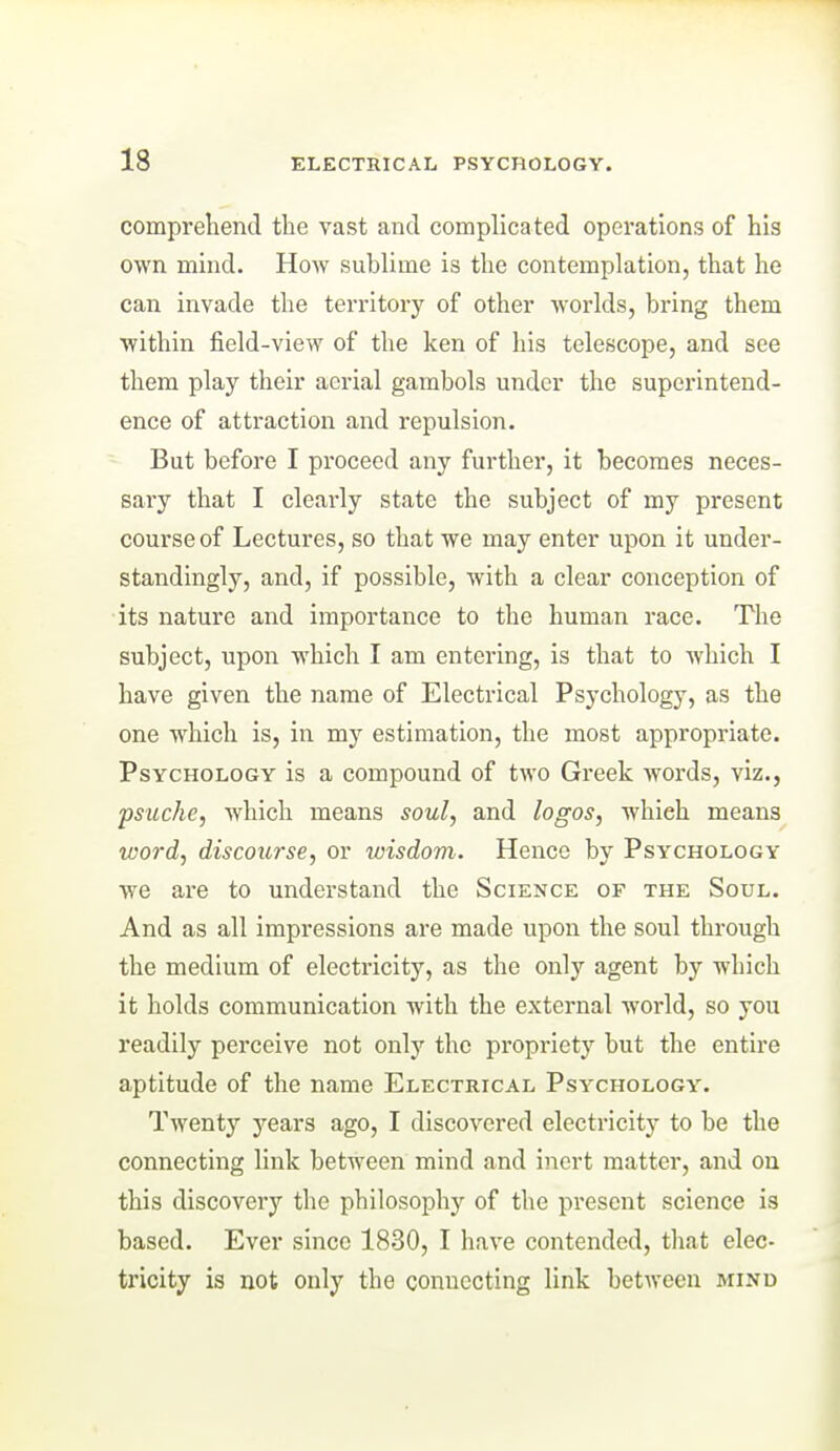 comprehend the vast and complicated operations of his own mind. How sublime is the contemplation, that he can invade the teri-itory of other worlds, bring them within field-view of the ken of his telescope, and see them play their aerial gambols under the superintend- ence of attraction and repulsion. But before I proceed any further, it becomes neces- sary that I clearly state the subject of my present course of Lectures, so that we may enter upon it under- standingly, and, if possible, with a clear conception of its nature and importance to the human race. The subject, upon which I am entering, is that to which I have given the name of Electrical Psychology, as the one which is, in my estimation, the most appropriate. Psychology is a compound of two Greek words, viz., psuche, which means soul, and logos, which means word, discourse, or wisdom. Hence by Psychology we are to understand the Science of the Soul. And as all impressions are made upon the soul through the medium of electricity, as the only agent by which it holds communication with the external world, so you readily perceive not only the propriety but the entire aptitude of the name Electrical Psychology. Twenty years ago, I discovered electricity to be the connecting link between mind and inert matter, and on this discovery the philosophy of the present science is based. Ever since 1830, I have contended, that elec- tricity is not only the connecting link betAveen mind