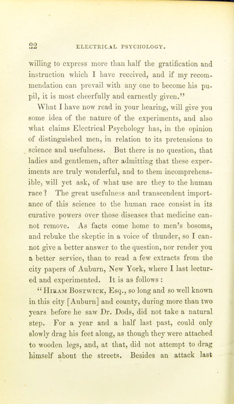 willing to express more than half the gratification and instruction which I have received, and if my recom- mendation can prevail with any one to become his pu- pil, it is most cheerfully and earnestly given. What I have now read in your hearing, will give you some idea of the nature of the expei'iments, and also what claims Electrical Psychology has, in the opinion of distinguished men, in relation to its pretensions to science and usefulness. But there is no question, that ladies and gentlemen, after admitting that these exper- iments are truly wonderful, and to them incomprehens- ible, will yet ask, of what use are they to the human race 7 The great usefulness and transcendent import- ance of this science to the human race consist in its curative powers over those diseases that medicine can- not remove. As facts come home to men's bosoms, and rebuke the skeptic in a voice of thunder, so I can- not give a better answer to the question, nor render you a better service, than to read a few extracts from the city papers of Auburn, New York, where I last lectur- ed and experimented. It is as follows :  Hiram Bostwick, Esq., so long and so well known in this city [Auburn] and county, during more than two years before he saw Dr. Dods, did not take a natural step. For a year and a half last past, could only slowly drag his feet along, as though they were attached to wooden legs, and, at that, did not attempt to drag himself about the streets. Besides an attack last