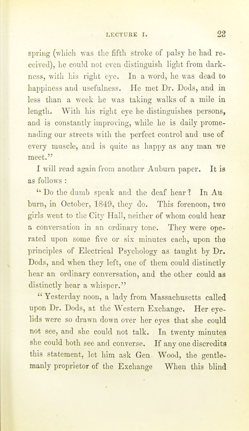 spring (^Ylucll was tlie fiftli stroke of palsy he had re- ceived), he could not even distinguish light from dark- ness, with liis right eye. In a word, he was dead to happiness and usefulness. He met Dr. Dods, and in. less than a week he was taking walks of a mile in length. With his right ej'e he distinguishes persons, and is constantly improving, while he is daily prome- nading our streets with the perfect control and use of every muscle, and is quite as happy as any man we meet. I Avill read again from another Auburn paper. It is as follows :  Do the dumb speak and the deaf hear ? In Au burn, in October, 1849, they do. This forenoon, two girls went to the City Hall, neither of whom could hear a conversation in an ordinary tone. They were ope- rated upon some five or six minutes each, upon the principles of Electrical Psychology as taught by Dr. Dods, and when they left, one of them could distinctly hear an ordinary conversation, and the other could as distinctly hear a whisper.  Yesterday noon, a lady from Massachusetts called upon Dr. Dods, at the Western Exchange. Her eye- lids were so drawn down over her eyes that she could not see, and she could not talk. In twenty minutes she could both see and converse. If any one discredits this statement, let him ask Gen. Wood, the gentle- manly proprietor of the Exchange When this blind