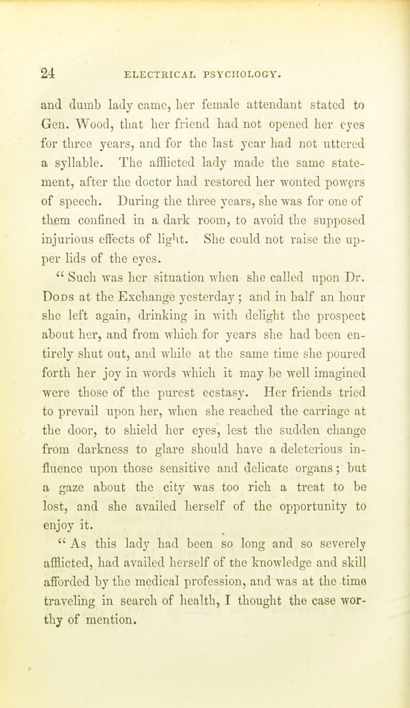 and dumb lady came, liei- female attendant stated to Gen. Wood, that her friend had not opened her eyes for three years, and for the last year had not uttered a syllable. The afflicted lady made the same state- ment, after the doctor had restored her wonted powgrs of speech. Dui'ing the three years, she was for one of them confined in a dark room, to avoid the supposed injurious effects of light. She could not raise the up- per lids of the eyes.  Such was her situation when she called upon Dr. DoDS at the Exchange yesterday ; and in half an hour she left again, drinking in with delight the prospect about her, and from which for j'cars she had been en- tirely shut out, and while at the same time she poured forth her joy in words which it may be well imagined were those of the purest ecstasj'. Her friends tried to prevail upon her, when she reached the carriage at the door, to shield her eyes, lest the sudden change from darkness to glare should have a deleterious in- fluence upon those sensitive and delicate organs; but a gaze about the city was too rich a treat to be lost, and she availed herself of the opportunity to enjoy it.  As this lady had been so long and so severely afflicted, had availed herself of the knowledge and skil] afforded by the medical profession, and was at the timo traveling in search of health, I thought the case wor- thy of mention.