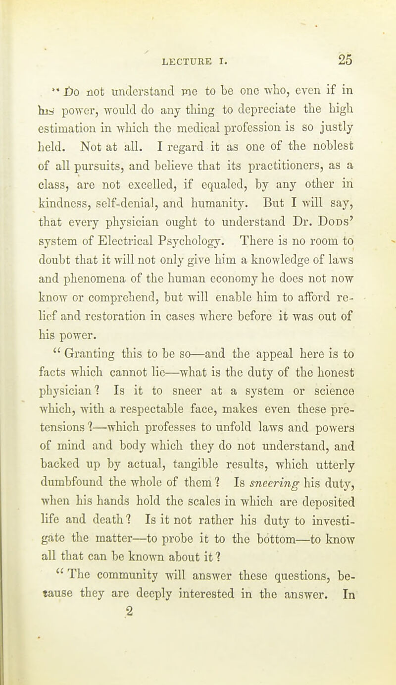 •* Jf)o not understand mo to be one vfho, even if in his power, would do any thing to depreciate tlie high estimation in -which the medical profession is so justly held. Not at all. I regard it as one of the noblest of all pursuits, and believe that its practitioners, as a class, are not excelled, if equaled, by any other in kindness, self-denial, and humanity. But I will say, that every physician ought to understand Dr. Dods' system of Electrical Psychology. There is no room to doubt that it will not only give him a knowledge of laws and phenomena of the human economy he does not now know or comprehend, but will enable him to afford re- lief and restoration in cases where before it was out of his power.  Granting this to be so—and the appeal here is to facts which cannot lie—^what is the duty of the honest physician? Is it to sneer at a system or science which, with a respectable face, makes even these pre- tensions 1—which professes to unfold laws and pOAvers of mmd and body which they do not understand, and backed up by actual, tangible results, which utterly dumbfound the whole of them 1 Is sneering his duty, when his hands hold the scales in which are deposited life and death ? Is it not rather his duty to investi- gate the matter—to probe it to the bottom—to knoAV all that can be known about it 1  The community will answer these questions, be- tause they are deeply interested in the answer. In .2