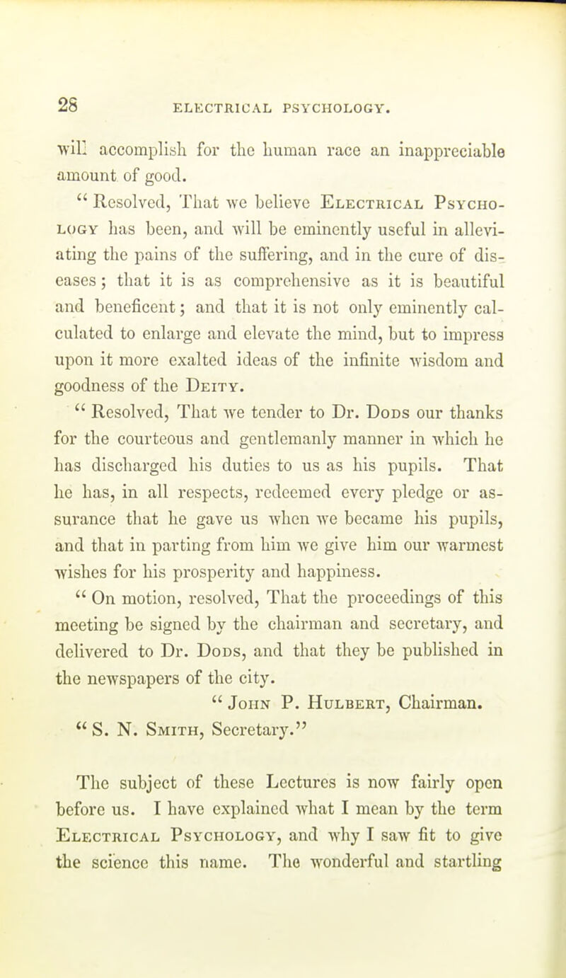 will accomplish for the human race an inappreciable amount of good.  Resolved, That we believe Electrical Psycho- logy has been, and will be eminently useful in allevi- ating the pains of the suffering, and in the cure of dis- eases ; that it is as comprehensive as it is beautiful and beneficent; and that it is not only eminently cal- culated to enlarge and elevate the mind, but to impress upon it more exalted ideas of the infinite wisdom and goodness of the Deity.  Resolved, That we tender to Dr. Dods our thanks for the courteous and gentlemanly manner in which he has discharged his duties to us as his pupils. That he has, in all respects, redeemed every pledge or as- surance that he gave us when Ave became his pupils, and that in parting from him we give him our warmest wishes for his prosperity and happiness.  On motion, resolved, That the proceedings of this meeting be signed by the chairman and secretary, and delivered to Dr. Dods, and that they be published in the newspapers of the city.  John P. Hulbert, Chairman.  S. N. Smith, Secretary. The subject of these Lectures is now fairly open before us. I have explained what I mean by the term Electrical Psychology, and why I saw fit to give the science this name. The wonderful and startling