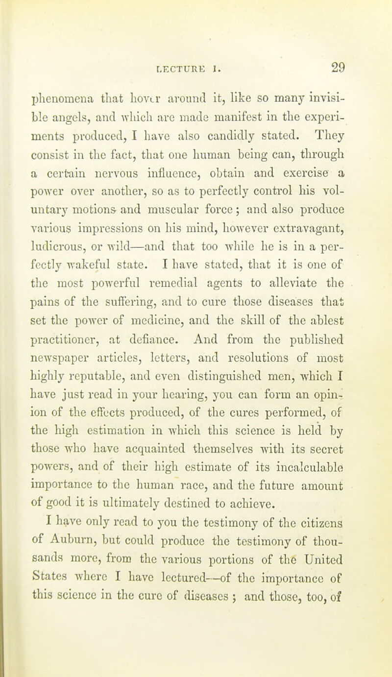 Ijhenomena that hovLr around it, like so man}'- invisi- ble angels, and which are made manifest in the experi- ments produced, I have also candidly stated. They consist in the fact, that one human being can, through a certain nervous influence, obtain and exercise a power over another, so as to perfectly control his vol- untary motions and muscular force ; and also produce various impressions on his mind, however extravagant, ludicrous, or wild—and that too while he is in a per- fectly wakeful state. I have stated, that it is one of the most powerful remedial agents to alleviate the pains of the suffering, and to cure those diseases that set the power of medicine, and the skill of the ablest practitioner, at defiance. And from the published newspaper articles, letters, and resolutions of most highly reputable, and even distinguished men, which I have just read in your hearing, you can form an opin- ion of the effects produced, of the cures performed, of the high estimation in which this science is held by those who have acquainted themselves with its secret powers, and of their high estimate of its incalculable importance to the human race, and the future amount of good it is ultimately destined to achieve. I have only read to you the testimony of the citizens of Auburn, but could produce the testimony of thou- sands more, from the various portions of the United States where I have lectured—of the importance of this science in the cure of diseases ; and those, too, of