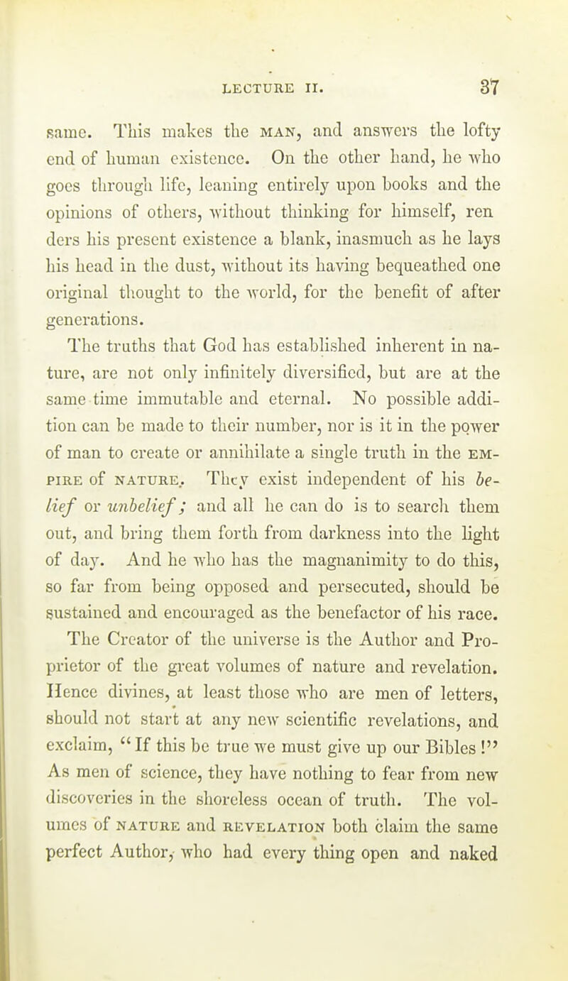 same. This makes tlie man, and answers the lofty end of human existence. On the other hand, he who goes through life, leaning entirely upon books and the opinions of others, without thinking for himself, ren ders his present existence a blank, inasmuch as he lays his head in the dust, without its having bequeathed one original tliought to the world, for the benefit of after generations. The truths that God has established inherent in na- ture, are not only infinitely diversified, but are at the same time immutable and eternal. No possible addi- tion can be made to their number, nor is it in the power of man to create or annihilate a single truth in the em- pire of NATURE.. They exist independent of his be- lief or unbelief; and all he can do is to searclr them out, and bring them forth from darkness into the light of day. And he who has the magnanimity to do this, so far from being opposed and persecuted, should be sustained and encouraged as the benefactor of his race. The Creator of the universe is the Author and Pro- prietor of the gi'eat volumes of nature and revelation. Hence divines, at least those who are men of letters, should not start at any new scientific revelations, and exclaim,  If this be true we must give up our Bibles ! As men of science, they have nothing to fear from new discoveries in the shoreless ocean of truth. The vol- umes of NATURE and revelation both claim the same perfect Author, who had every thing open and naked