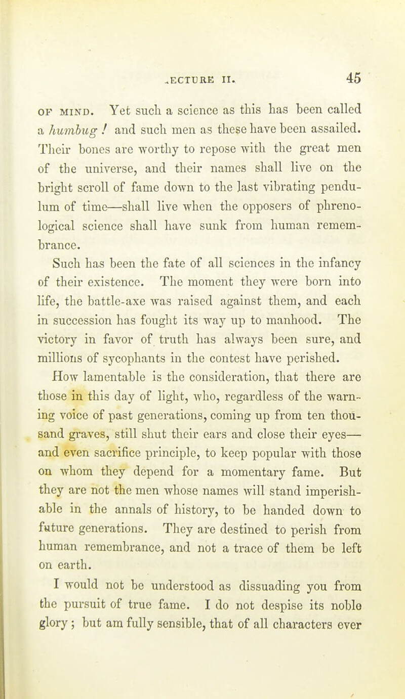 OF MIND. Yet such a science as this has been called a humbug ! and such men as these have been assailed. Their bones are worthy to repose with the great men of the universe, and their names shall live on the bright scroll of fame down to the last vibrating pendu- lum of time—shall live when the opposers of phreno- logical science shall have sunk from human remem- brance. Such has been the fate of all sciences in the infancy of their existence. The moment they were born into life, the battle-axe was raised against them, and each in succession has fought its way up to manhood. The victory in favor of truth has always been sure, and millions of sycophants in the contest have perished. How lamentable is the consideration, that there are those in this day of light, who, regardless of the warn- ing voice of past generations, coming up from ten thou- sand graves, still shut their ears and close their eyes— and even sacrifice principle, to keep popular with those on whom they depend for a momentary fame. But they are not the men whose names will stand imperish- able in the annals of history, to be handed down to future generations. They are destined to perish from human remembrance, and not a trace of them be left on earth. I would not be understood as dissuading you from the pursuit of true fame. I do not despise its noblo glory; but am fully sensible, that of all characters ever