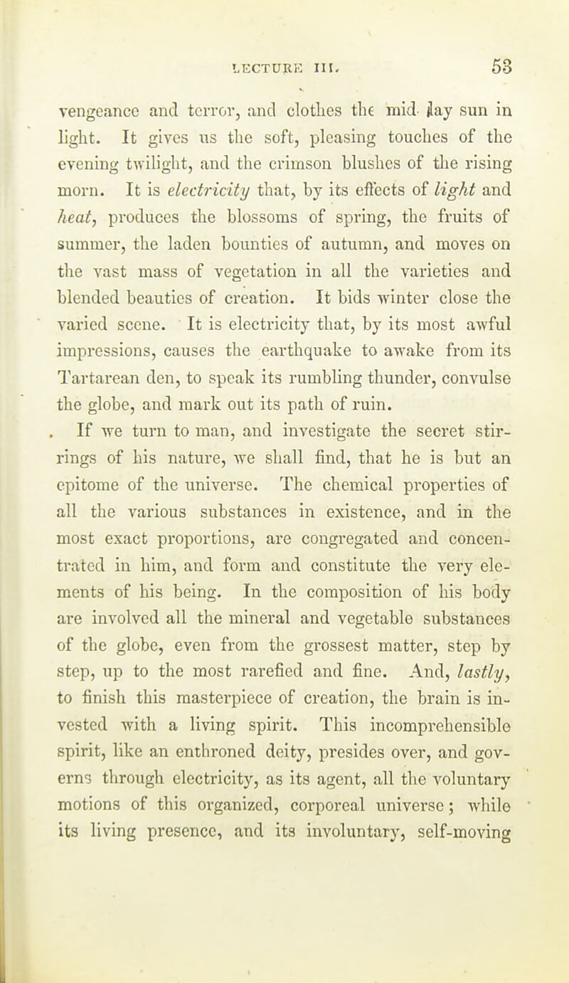 vengeance and terror, and clotlies tlie mid- jlay sun in light. It gives us tlie soft, pleasing touches of the evening twilight, and the crimson blushes of tlie rising morn. It is electricity that, by its effects of light and heat, produces the blossoms of spring, the fruits of summer, the laden bounties of autumn, and moves on the vast mass of vegetation in all the varieties and blended beauties of creation. It bids ■winter close the varied scene. It is electricity that, by its most awful impressions, causes the earthquake to awake from its Tartarean den, to speak its rumbling thunder, convulse the globe, and mark out its path of ruin. If we turn to man, and investigate the secret stir- rings of his nature, we shall find, that he is but an epitome of the universe. The chemical properties of all the various substances in existence, and in the most exact proportions, are congregated and concen- trated in him, and form and constitute the very ele- ments of his being. In the composition of his body are involved all the mineral and vegetable substances of the globe, even from the grossest matter, step by step, up to the most rarefied and fine. And, lastly, to finish this masterpiece of creation, the brain is in- vested with a living spirit. This incomprehensible spirit, like an enthroned deity, presides over, and gov- erns through electricity, as its agent, all the voluntary motions of this oi-ganized, corporeal universe; while its living presence, and its involuntary, self-moving