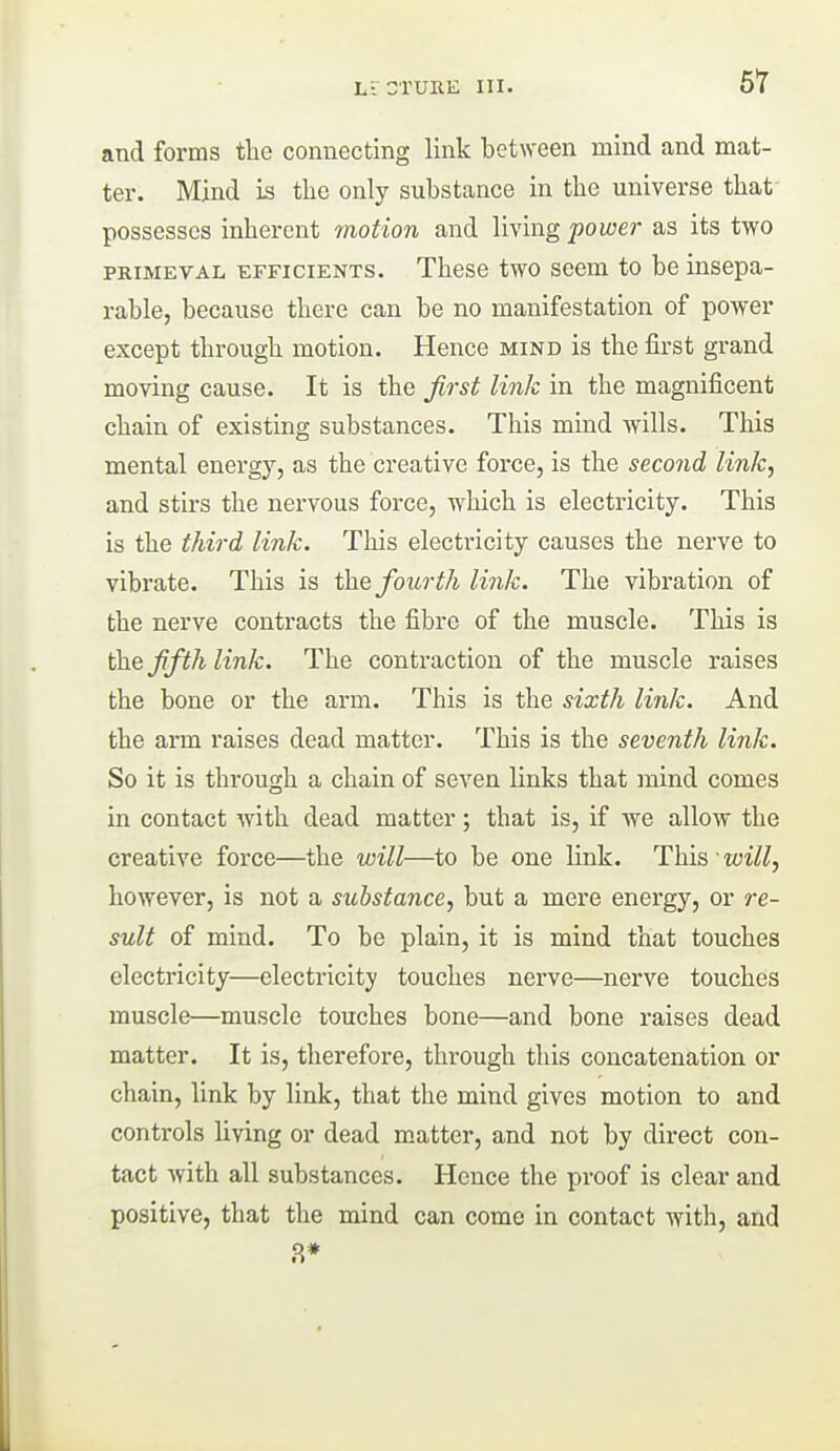 and forms the connecting link between mind and mat- ter. Mind is the only substance in the universe that- possesses inherent motion and IWixig power as its two PRIMEVAL EFFICIENTS. Thesc two sccm to be insepa- rable, because there can be no manifestation of power except through motion. Hence mind is the first grand moving cause. It is the first link in the magnificent chain of existing substances. This mind wills. This mental energy, as the creative force, is the second link., and stirs the nervous force, which is electricity. This is the third link. This electricity causes the nerve to vibrate. This is the fourth link. The vibration of the nerve contracts the fibre of the muscle. This is th.e fifth link. The contraction of the muscle raises the bone or the arm. This is the sixth link. And the arm raises dead matter. This is the seventh link. So it is through a chain of seven links that mind comes in contact with dead matter; that is, if we allow the creative force—the will—to be one link. This will, however, is not a substance, but a mere energy, or re- sult of mind. To be plain, it is mind that touches electricity—electricity touches nerve—nerve touches muscle—muscle touches bone—and bone raises dead matter. It is, therefore, through this concatenation or chain, link by link, that the mind gives motion to and controls living or dead m.atter, and not by direct con- tact with all substances. Hence the proof is clear and positive, that the mind can come in contact with, and 8*