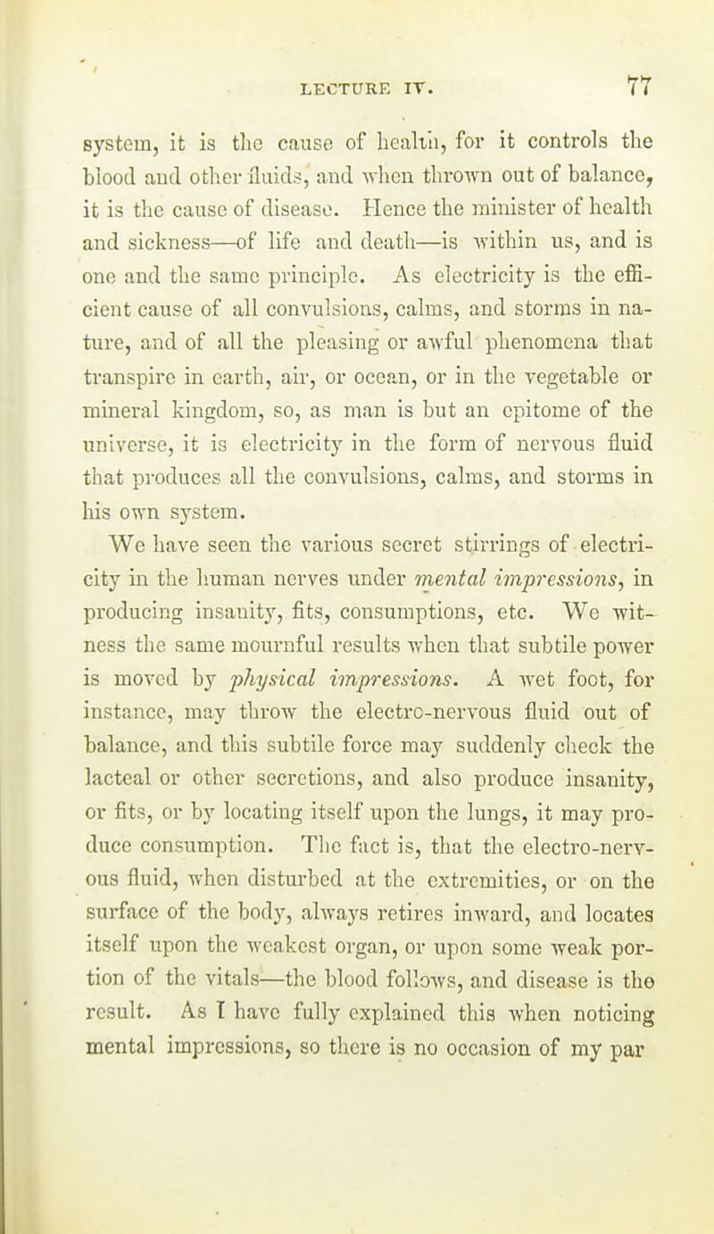 Bystem, it is the cause of healtii, for it controls the hiood aud other fluid.?, and when thrown out of balance, it is the cause of disease. Hence the minister of health and sickness—of life and death—is within us, and is one and the same principle. As electricity is the effi- cient cause of all convulsions, calms, and storms in na- ture, and of all the pleasing or awful phenomena that transpire in earth, air, or ocean, or in the vegetable or mineral kingdom, so, as man is but an epitome of the universe, it is electricity in the form of nervous fluid that produces all the convulsions, calms, and storms in his own system. We have seen the various secret stirrings of electri- city in the Imman nerves under mental impressions, in producing insanity, fits, consumptions, etc. We wit- ness the same mournful results when that subtile power is moved by physical impressions. A Avet foot, for instance, may throw the electro-nervous fluid out of balance, and this subtile force may suddenly check the lacteal or other secretions, and also produce insanity, or fits, or by locating itself upon the lungs, it may pro- duce consumption. The fact is, that the electro-nerv- ous fluid, when disturbed at the extremities, or on the surface of the body, always retires inward, and locates itself upon the weakest organ, or upon some weak por- tion of the vitals—the blood follows, and disease is the result. As T have fully explained this when noticing mental impressions, so there is no occasion of my par