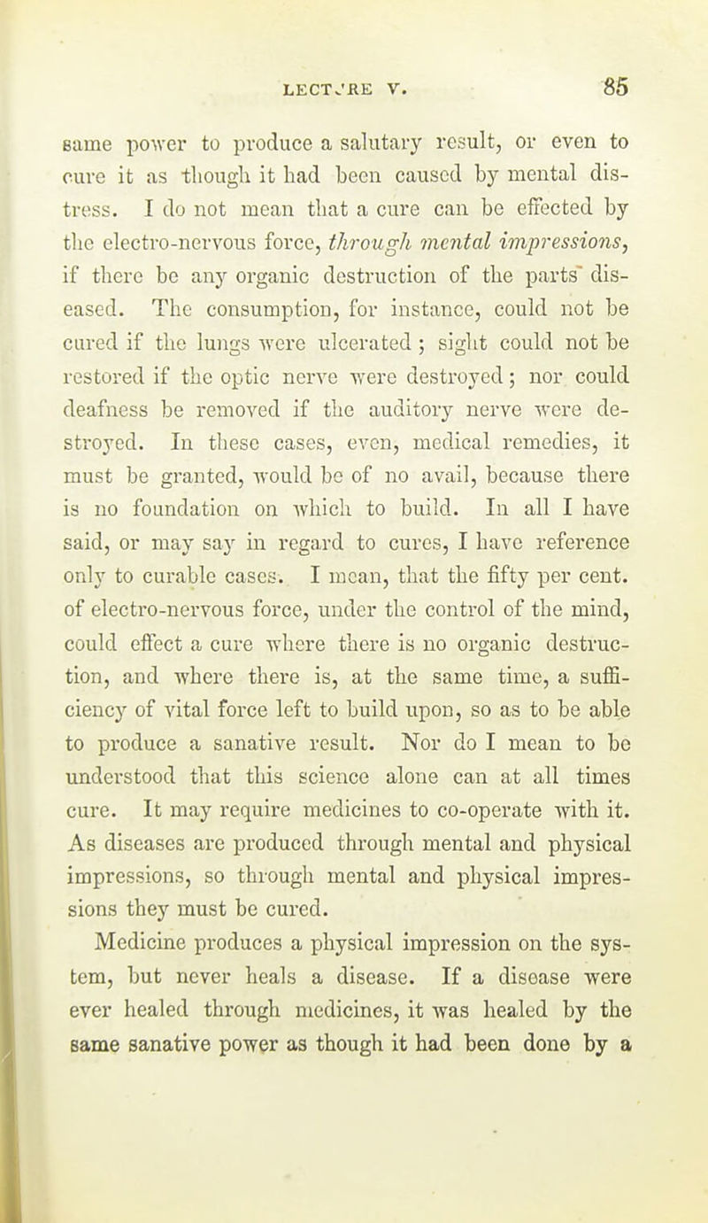 Bame power to produce a salutary result, or even to cure it as though it had been caused by mental dis- tress. I do not mean that a cure can be effected by tlie electro-nervous force, through mental impressions, if there be anj^ organic destruction of the parts' dis- eased. The consumption, for instance, could not be cured if the lungs were ulcerated ; sight could not be restored if the optic nerve were destroyed; nor could deafness be removed if the auditory nerve were de- stroyed. In these cases, even, medical remedies, it must be granted, would be of no avail, because there is no foundation on which to build. In all I have said, or may say in rega,rd to cures, I have reference only to curable cases. I mean, that the fifty per cent, of electro-nervous force, under the control of the mind, could effect a cure where there is no organic destruc- tion, and where there is, at the same time, a suffi- ciency of vital force left to build upon, so as to be able to produce a sanative result. Nor do I mean to be understood that this science alone can at all times cure. It may require medicines to co-operate with it. As diseases are produced through mental and physical impressions, so through mental and physical impres- sions they must be cured. Medicine produces a physical impression on the sys- tem, but never heals a disease. If a disease were ever healed through medicines, it was healed by the same sanative power as though it had been done by a