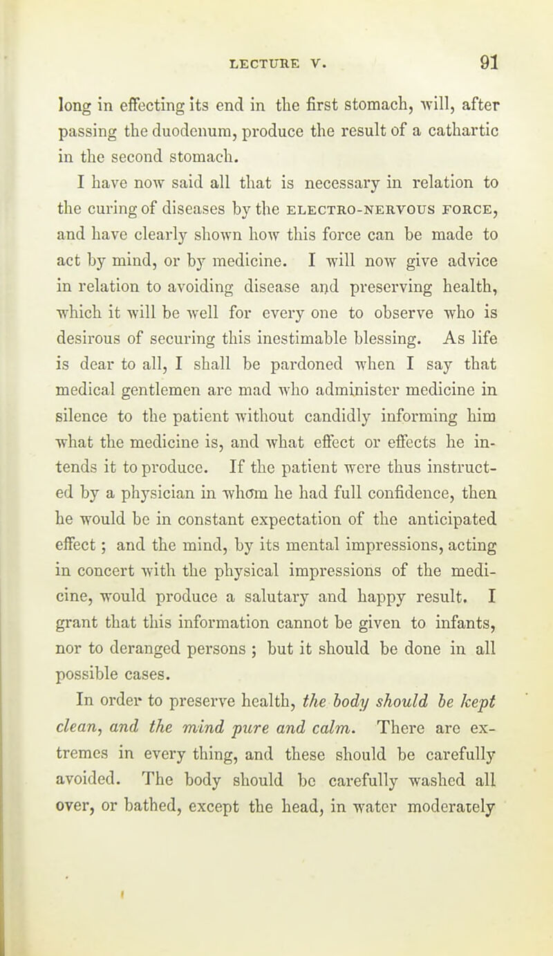 long in effecting its end in the first stomachj -will, after passing the duodenum, produce the result of a cathartic in the second stomach. I have now said all that is necessary in relation to the curing of diseases by the electro-neuvous force, and have clearly shown how this force can be made to act by mind, or by medicine. I will now give advice in relation to avoiding disease aiid preserving health, which it will be well for every one to observe who is desirous of securing this inestimable blessing. As life is dear to all, I shall be pardoned when I say that medical gentlemen are mad who administer medicine in silence to the patient without candidly informing him what the medicine is, and what effect or effects he in- tends it to produce. If the patient were thus instruct- ed by a physician in whom he had full confidence, then he would be in constant expectation of the anticipated effect; and the mind, by its mental impressions, acting in concert with the physical impressions of the medi- cine, would produce a salutary and happy result. I grant that this information cannot be given to infants, nor to deranged persons ; but it should be done in all possible cases. In order to preserve health, the body should he kept clean, and the mind pure and calm. There are ex- tremes in every thing, and these should be carefully avoided. The body should be carefully washed all over, or bathed, except the head, in water moderately