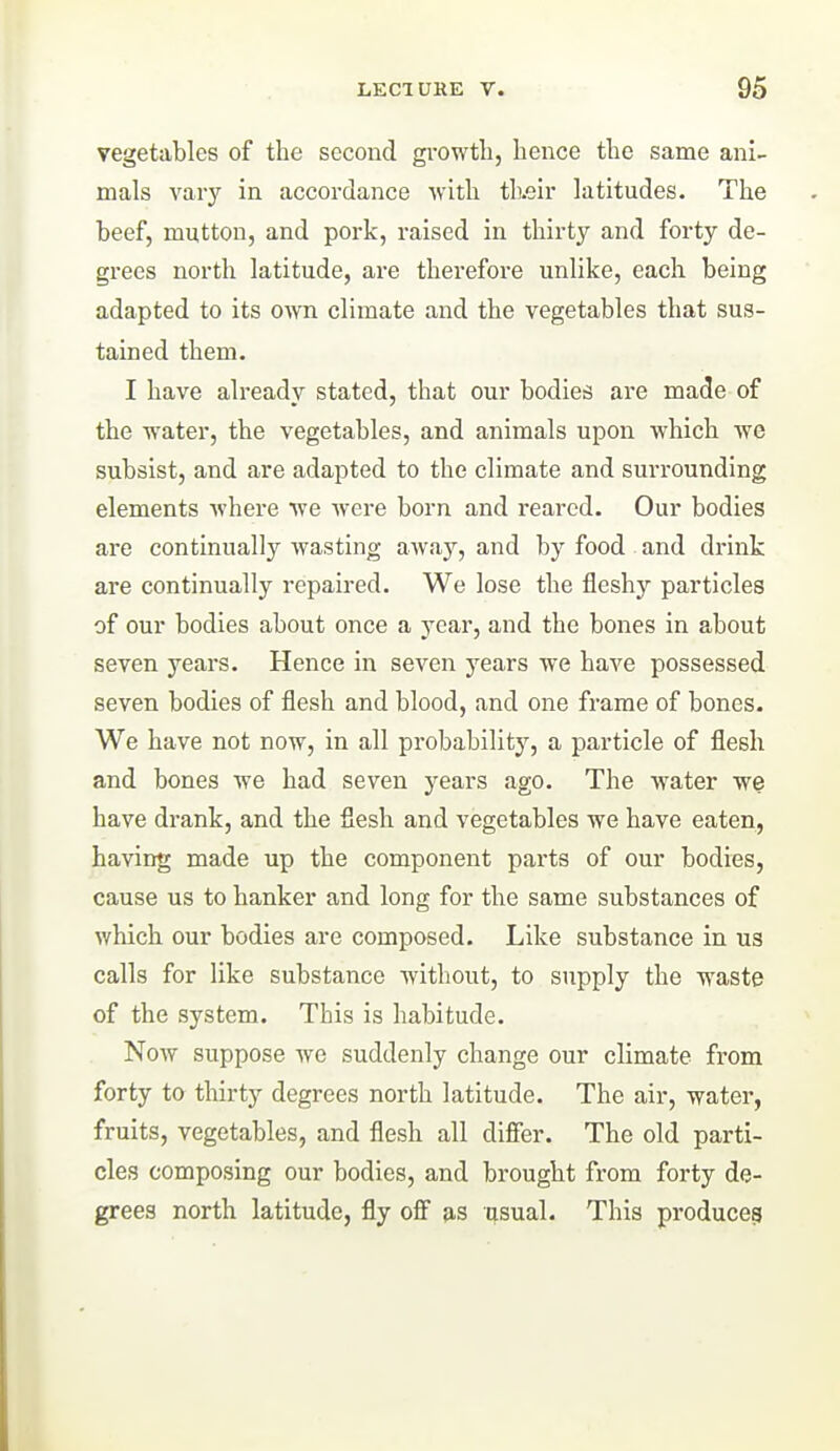 vegetables of the second gi-owth, hence the same ani- mals vaiy in accordance with tl).eir latitudes. The beef, mutton, and pork, raised in thirty and forty de- grees north latitude, are therefore unlike, each being adapted to its oym. climate and the vegetables that sus- tained them. I have already stated, that our bodies are made of the water, the vegetables, and animals upon which we subsist, and are adapted to the climate and surrounding elements where we were born and reared. Our bodies are continually wasting awa}'', and by food and drink are continually repaired. We lose the fleshy particles of our bodies about once a year, and the bones in about seven years. Hence in seven years we have possessed seven bodies of flesh and blood, and one frame of bones. We have not now, in all probability, a particle of flesh and bones we had seven years ago. The water we have drank, and the flesh and vegetables we have eaten, having made up the component parts of our bodies, cause us to hanker and long for the same substances of which our bodies are composed. Like substance in us calls for like substance without, to supply the waste of the system. This is habitude. Now suppose we suddenly change our climate from forty to thirty degrees north latitude. The air, water, fruits, vegetables, and flesh all differ. The old parti- cles composing our bodies, and brought from forty de- grees north latitude, fly off as asual. This produce^