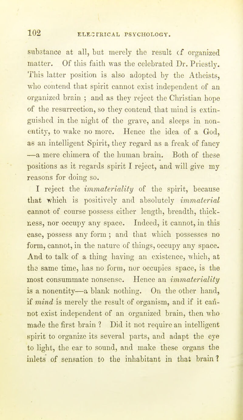 substance at all, but merely the result cf organized matter. Of this faith was the celebrated Dr. Priestly. This latter position is also adopted by the Atheists, who contend that spirit cannot exist independent of an organized brain ; and as they reject the Christian hope of the resurrection, so they contend that mind is extin- guished in the night of the grave, and sleeps in non- entity, to wake no more. Hence the idea of a God, as an intelligent Spii-it, they regard as a freak of fancy —a mere chimera of the human brain. Both of these positions as it regards spirit I reject, and will give my reasons for doing so. I reject the ivimateriality of the spirit, because that which is positively and absolutely immaterial cannot of course possess either length, breadth, thick- ness, nor occupy any space. Indeed, it cannot, in this case, possess any form; and that which possesses no form, cannot, in the nature of things, occupy any space. And to talk of a thing having an existence, which, at the same time, has no form, nor occupies space, is the most consummate nonsense. Hence an immateriality is a nonentity—a blank nothing. On the other hand, if mind is merely the result of organism, and if it can- not exist independent of an organized brain, then who made the first brain ? Did it not require an intelligent spirit to organize its several parts, and adapt the eye to light, the ear to sound, and make these organs the inlets of sensation to the inliabitant in that brain ]