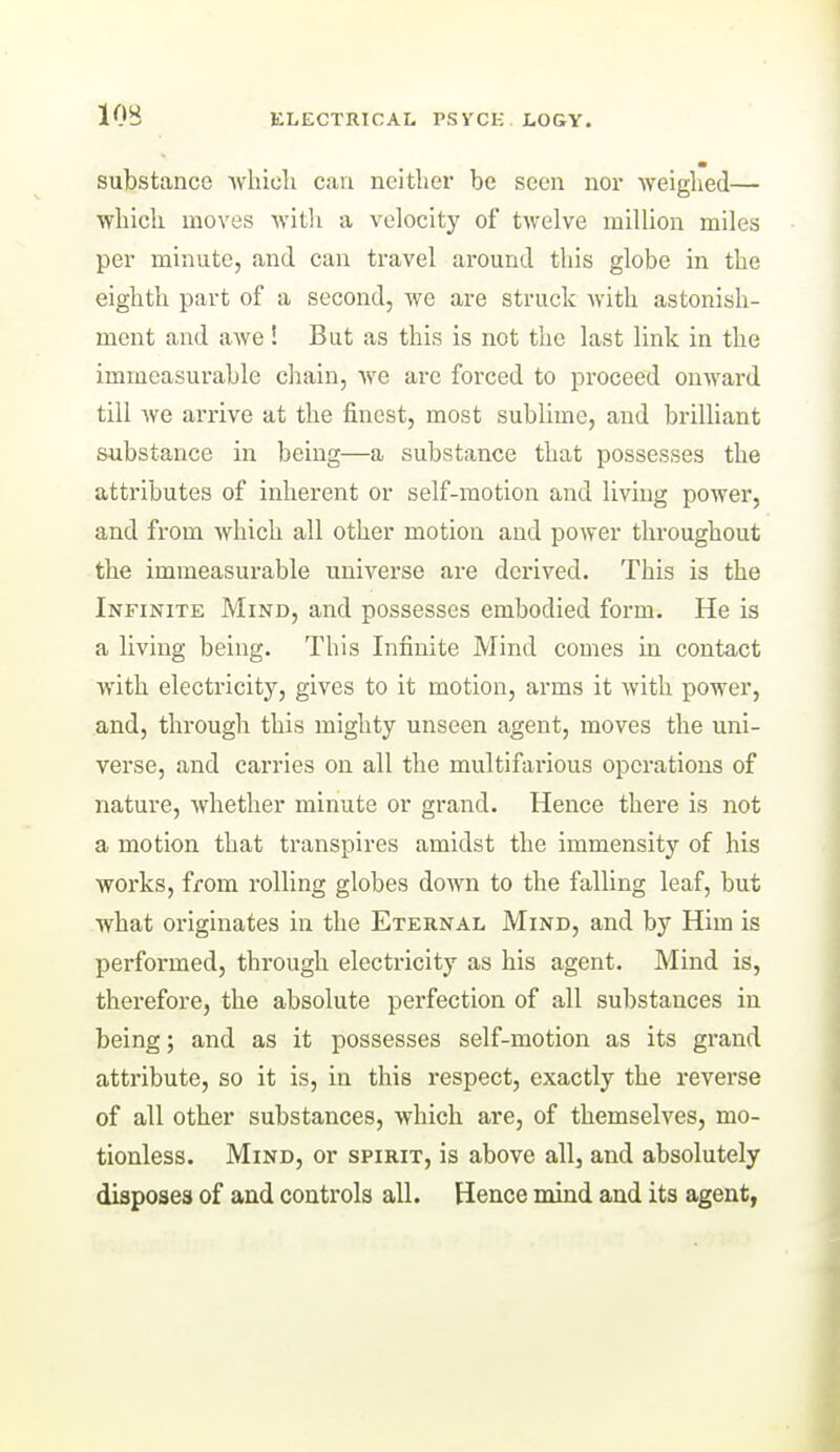 substance Avhioh can neither be seen nor weighed— which moves witli a velocity of twelve million miles per minute, and can travel around this globe in the eighth part of a second, we are struck with astonish- ment and awe! But as this is not the last link in the immeasurable chain, we are forced to proceed onwai'd till we arrive at the finest, most sublime, and brilliant substance in being—a substance that possesses the attributes of inherent or self-motion and living power, and from which all other motion and power throughout the immeasurable universe are derived. This is the Infinite Mind, and possesses embodied form. He is a living being. This Infinite Mind comes in contact with electricity, gives to it motion, arms it with power, and, through this mighty unseen agent, moves the uni- verse, and carries on all the multifarious operations of nature, whether minute or grand. Hence there is not a motion that transpires amidst the immensity of his works, from rolling globes down to the falling leaf, but what originates in the Eternal Mind, and by Him is performed, through electricity as his agent. Mind is, therefore, the absolute perfection of all substances in being; and as it possesses self-motion as its grand attribute, so it is, in this respect, exactly the reverse of all other substances, which are, of themselves, mo- tionless. Mind, or spirit, is above all, and absolutely disposes of and controls all. Hence mind and its agent,