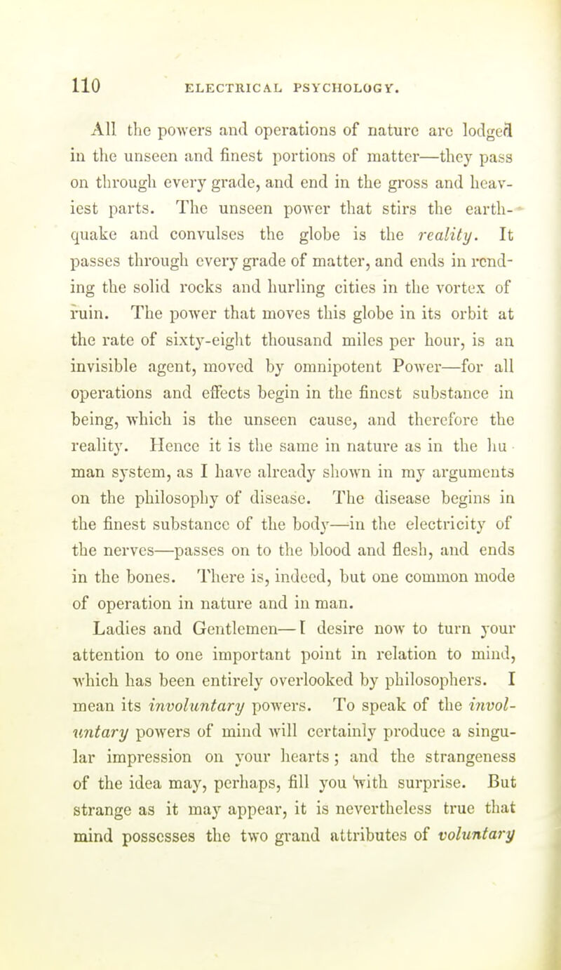 All the powers and operations of nature arc lodgefl in the unseen and finest portions of matter—they pass on through every grade, and end in the gross and heav- iest parts. The unseen power that stirs the earth- - quake and convulses the globe is the reality. It passes through every grade of matter, and ends in rend- ing the solid rocks and hurling cities in the vortex of ruin. The power that moves this globe in its orbit at the rate of sixty-eight thousand miles per hour, is an invisible agent, moved by omnipotent Power—for all operations and effects begin in the finest substance in being, which is the unseen cause, and therefore the reality. Hence it is the same in nature as in the hu man system, as I have already shown in my arguments on the philosophy of disease. The disease begins in the finest substance of the body—in the electricity of the nerves—passes on to the blood and flesh, and ends in the bones. There is, indeed, but one common mode of operation in nature and in man. Ladies and Gentlemen—t desire now to turn your attention to one important point in relation to mind, which has been entirely overlooked by philosophers. I mean its involuntary powers. To speak of the invol- U7itary powers of mind will certainly produce a singu- lar impression on your hearts; and the strangeness of the idea may, perhaps, fill you Svith surprise. But strange as it may appear, it is nevertheless true that mind possesses the two grand attributes of voluntary 1