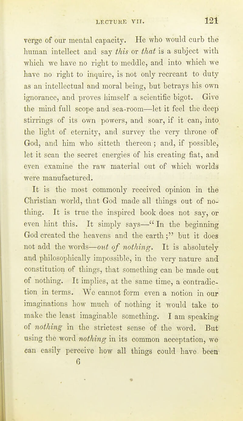 verge of our mental capacit)'. He Avho would curb the human intellect and say this or that is a subject Avith ■ft'hich yic have no right to meddle, and into which we have no right to inquire, is not only recreant to duty as an intellectual and moral being, but betrays his own ignorance, and proves himself a scientific bigot. Give the mind full scope and sea-room—let it feel the deep stirrings of its own powers, and soar, if it can, into the light of eternit)^, and survey the very throne of God, and him who sitteth thereon; and, if possible, let it scan the secret energies of his creating fiat, and even examine the raw material out of which worlds were manufactured. It is the most commonly received opinion in the Christian world, that God made all things out of no- thing. It is true the inspired book does not say, or even hint this. It simply says— In the beginning God created the heavens and the earth; but it does not add the words—out of nothing. It is absolutely and philosophically impossible, in the very nature and constitution of things, that something can be made out of nothing. It implies, at the same time, a contradic- tion in terms. We cannot form even a notion in our imaginations how much of nothing it would take to make the least imaginable something. I am speaking of nothing in the strictest sense of the word. But using the word nothing in its common acceptation, we can easily perceive how all things could have been 6