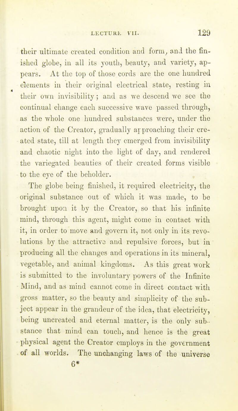 their ultimate created condition and form^ and the fin- ished globe, in all its youth, beauty, and variety, ap- pears. At the top of those cords are the one hundred elements in their original electrical state, resting in their own invisibility; and as Ave descend we see the continual change each successive wave passed through, as the whole one hundred substances were, under the action of the Creator, gradually approaching their cre- ated state, till at length they emerged from invisibility and chaotic night into the light of day, and rendered the variegated beauties of their created forms visible to the eye of the beholder. The globe being finished, it required electricity, the original substance out of which it was made, to be brought upon it by the Creator, so that his infinite mind, through this agent, might come in contact with it, in order to move and govern it, not only in its revo- lutions by the attractive and repulsive forces, but in producing all the changes and operations in its mineral, vegetable, and animal kingdoms. As this great work is submitted to the involuntary powers of the Infinite Mind, and as mind cannot come in direct contact with gross matter, so the beauty and simplicity of the sub- ject appear in the grandeur of the idea, that electricity, being uncreated and eternal matter, is the only sub- stance that mind can touch, and hence is the great • physical agent the Creator employs in the government of all worlds. The unchanging laws of the universe 6*