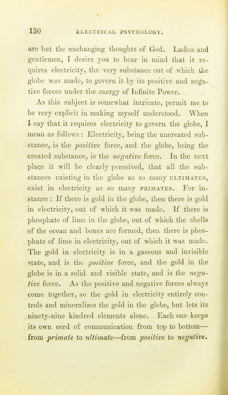 are but the unchanging thoughts of God. Ladies and gentlemen, I desire you to bear in mind that it re- quires electricity, the very substance out of Avhich tlie globe was made, to govern it by its positive and nega- tive forces under the energy of Infinite Power. As this subject is somewhat intricate, permit me to be very explicit in making myself understood. When I say that it requii-es electricity to govern the globe, I mean as follows : Electricity, being the uncreated sub- stance, is the positive force, and the globe, being the created substance, is the negative force. In the next plaqe it will be clearly perceived, that all the sub- stances existing in the globe as so many ultimates, exist in electricity as so many primates. For in- stance : If there is gold in the globe, then there is gold in electricity, out of which it was made. If there is phosphate of lime in the globe, out of which the shells of the ocean and bones are formed, then there is phos- phate of lime in electricity, out of which it was made. The gold in electricity is in a gaseous and invisible state, and is the positive force, and the gold in the globe is in a solid and visible state, and is the nega- tive force. As the positive and negative forces always come together, so the gold in electricity entirely con- trols and mineralizes the gold in the globe, but lets its ninety-nine kindred elements alone. Each one keeps its own cord of communication from top to bottom— from primate to ultimate—from positive to negative.